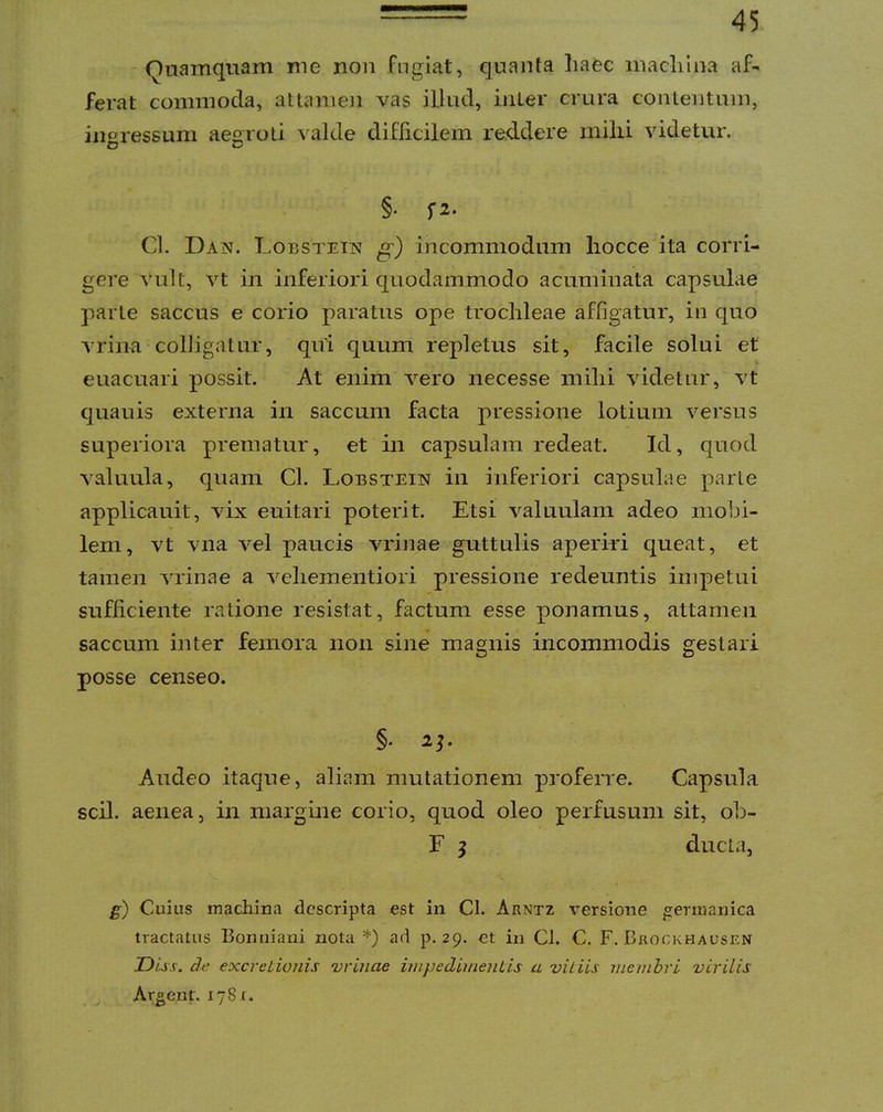Quamquam me non Fngiat, quanta haec machina af- ferat commoda, attameJi vas illud, inter crura contentum, inoressum aegroti valde diflicilem reddere milii videtur, O o §• f2- Cl. Dan. LoBSTETisf g) incommodum hocce ita corri- gere vult, vt in inferiori quodammodo acuminata capsulae parte saccus e corio paratus ope trochleae affigatur, in quo vriiia colligatur, qui quum repletus sit, facile solui et euacuari possit. At enim vero necesse mihi videtur, vt quauis externa in saccum facta pressione lotium versus superiora prematur, et in capsulam redeat. Id, quod valuula, quam Cl. Lobstein in inferiori capsulae parte applicauit, vix euitari poterit. Etsi valuulam adeo mobi- lem, vt vna vel paucis vrinae guttulis aperiri queat, et tamen vrinae a velieinentiori pressione redeuntis impetui sufficiente ratione resistat, factum esse ponamus, attamen saccum inter femora non sine magnis incommodis gestari posse censeo. §. Audeo itaque, aliam mutationem proferre. Capsula scii, aenea, in margine corio, quod oleo perfusum sit, oli- F j ducta, g) Cuius iTiachina descripta est in Cl. Arntz versione ^ernianica tractatus Bomiiani nota *) ad p. 29. et in Cl. C. F. Brockhausen Diss. de excrctionis vrinae impedimeuLis a viliis meinhrl virilis Argent. 1781.