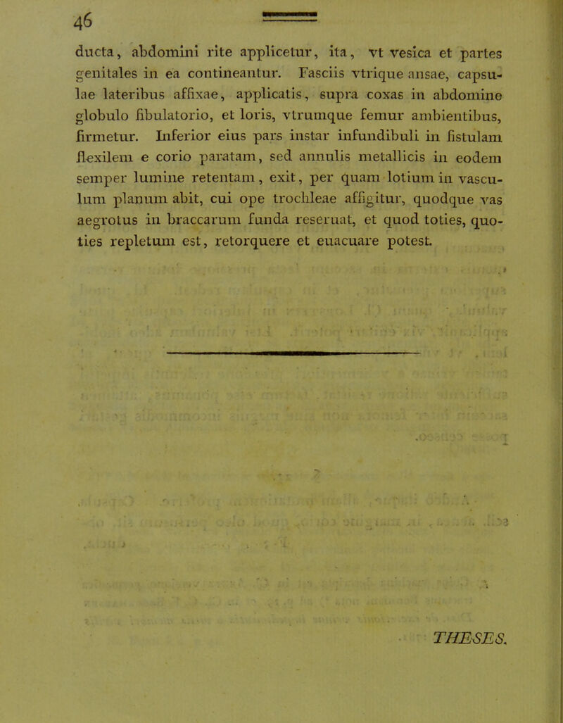 ducta, abdomini rite applicetur, ita, vt vesica et partes genitales in ea contineantur. Fasciis vtrique ansae, capsu- lae lateribus affixae, applicatis, supra coxas in abdomine globulo fibulatorio, et loris, vtrumque femur ambientibus, firmetur. Inferior eius pars instar infundibuli in fistulam flexilem e corio paratam, sed annulis metallicis in eodem semper lumine retentam, exit, per quam lolium in vascu- lum planum abit, cui ope trochleae affigitur, quodque vas aegrotus in braccarum funda reseruat, et quod toties, quo- ties repletum est, retorquere et euacuare potest. j ; ;j THEBES.
