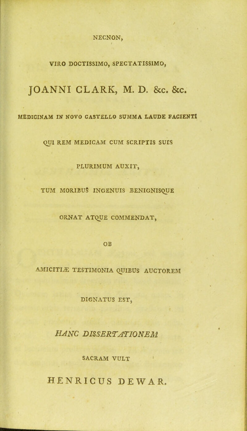 NECNON, l VIRO DOCTISSIMO, SPECTATISSIMO, JOANNI CLARK, M. D. &c. &c. MEDICINAM IN NOVO CASTELLO SUMMA LAUDE FACIENTI QUI REM MEDICAM CUM SCRIPTIS SUIS PLURIMUM AUXIT, TUM MORIBUS INGENUIS BENIGNISQUE ORNAT ATQUE COMMENDAT, OB AMICITIAE TESTIMONIA QUIBUS AUCTOREM DIGNATUS EST, hanc dissertationem SACRAM VULT 1 HENRICUS DEWAR