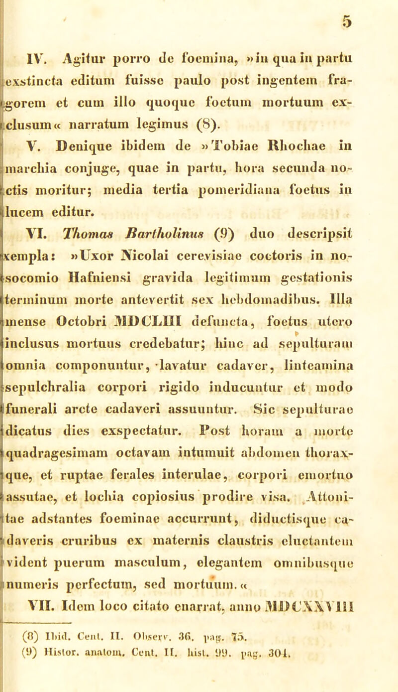 IV. Agitur porro de foemina, »in qua Iu partu (exstincta editum fuisse paulo post ingentem fra- tgorcm et cum illo quoque foetum mortuum ex- i clusum« narratum legimus (8). V. Denique ibidem de »Tobiae Rliochae ili marcliia conjuge, quae in partu, hora secunda no- ctis moritur; media tertia pomcridiana foetus in lucem editur. VI. Thomas Bartholinus (9) duo descripsit xempla: »Uxor Nicolai cere.visiao coctoris in no- socomio Hafniensi gravida legitimum gestationis terminum morte antevertit sex hebdomadibus. Illa mense Octobri AID CLUI defuncta, foetus utero inclusus mortuus credebatur; hinc ad sepulturam omnia componuntur, -lavatur cadaver, linteamina sepulchralia corpori rigido inducuntur et modo funerali arcte cadaveri assuuntur. Sic sepulturae dicatus dies exspectatur. Post horam a morte quadragesimam octavam intumuit abdomen thorax- que, et ruptae ferales interulae, corpori emortuo assutae, et lochia copiosius prodire visa. Attoni- tae adstantes foeminae accurrunt, diductisquc ca- daveris cruribus ex maternis claustris ductantem vident puerum masculum, elegantem omnibusquc numeris perfectum, sed mortuum.« VII. Idem loco citato enarrat, anno MDCX.WIU I (fl) lliicl. Cent. II. Oliserv. 36. pap. 7;>. (!)) llistor. anatem. Cent. II. Uist. i)lJ. pag. 301.