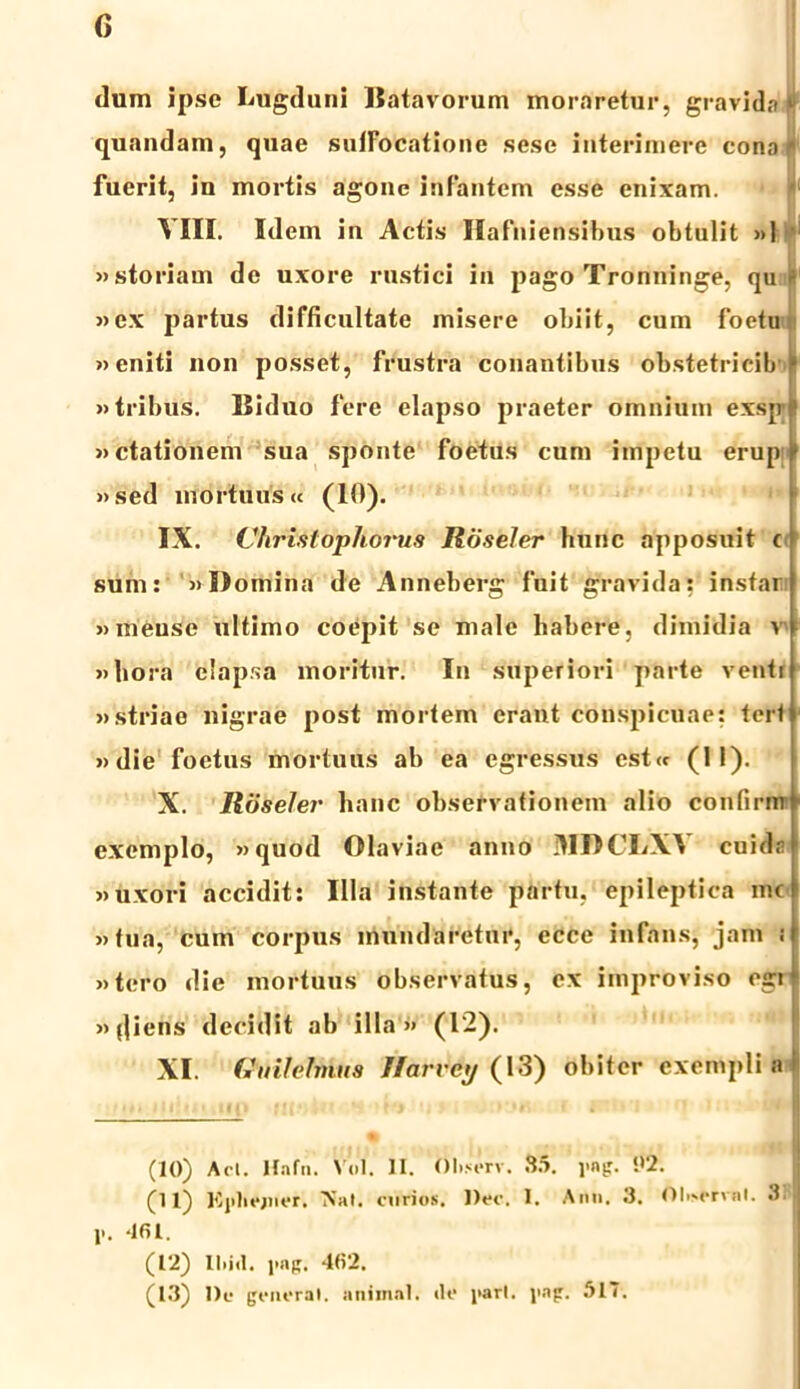 dum ipse Lugduni Batavorum moraretur, gravida tj quandam, quae suffocatione sese interimere cono • fuerit, in mortis agone infantem esse enixam. »*f VIII. Idem in Actis Hafniensibus obtulit »1 «storiam de uxore rustici in pago Tronninge, qu t: «ex partus difficultate misere obiit, cum foetu «eniti non posset, frustra conantibus obstetrieib i* «tribus. Biduo fere elapso praeter omnium exsp! «ctationem sua sponte foetus cum impetu erupi «sed mortuus« (10). IX. Vhristopliorus Roseler hunc apposuit t sum: «Domina de Anneberg fuit gravida: instar «ineuse ultimo coepit se male habere, dimidia v «hora elapsa moritur. In superiori parte ventr «striae nigrae post mortem erant conspicuae: teri «die foetus mortuus ab ea egressus est<c (1!). X. Roseler hanc observationem alio confirirr exemplo, «quod Olaviae anno MDCI/VA cuidn «uxori accidit: Illa instante partu, epileptica mc «tua, cum corpus inundaretur, ecce infans, jam i «tero die mortuus observatus, ex improviso egi \ »fliens decidit ab illa» (12). XI. Gmlelmus Ifarvcy (13) obiter exempli a (10) Aci. Hnfn. Vol. II. ttltserv. 85. yng. '.>2. (11) Kyliejiler. 'Nat. curios. l)ec. I. Ann. 3. t)li>erval. 3f 1*. 461. (12) 11 >i<1. yng. 462. (13) l)e generat, anima). <le i>art. yng. .AIT.