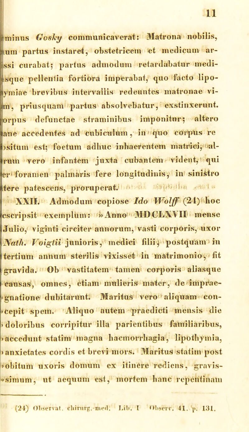 minus Gosky communicaverat: Matrona nobilis, Ium partus instaret, obstetricem et medicum ar- ssi curabat; partus admodum retardabatur medi- tsque pellentia fortiora imperabat, quo facto lipo- ymiae brevibus intervallis redeuntes matronae vi- m, priusquam partus absolvebatur, exstinxerunt, orpus defunctae straminibus imponitur; altero ane accedentes ad cubiculum , in quo corpus re jsitum est; foetum adhuc inhaerentem matrici, 'al- ium vero infantem juxta cubantem vident, qui er foramen palmaris fere longitudinis, in sinistro tere patescens, proruperat. XXII. Admodum copiose Ido Wolff (21) hoc cscripsit exemplum: »Anno MDCLX^II mense Julio, viginti circiter annorum, vasti corporis, uxor Natli. Voigiii junioris, medici filii; postquam in tertium annum sterilis vixisset in matrimonio, fit gravida. Ob vastitatem tamen corporis aliasque causas, omnes, etiam mulieris mater, de imprae- 'gnatione dubitarunt. Maritus vero aliquam con- »cepit spem. Aliquo autem praedicti mensis die • doloribus corripitur illa parientibus familiaribus, • accedunt statim magna haemorrhagia, lipothymia, • anxietates cordis et brevi mors. Maritus statim post • obitum uxoris domum ex itinere rediens, gravis- '•simnm, ut aequum est, mortem hanc repentinam (24) Observat. cliirufg.-meil. I.iti. I Observ. 41. 'ji. 131.
