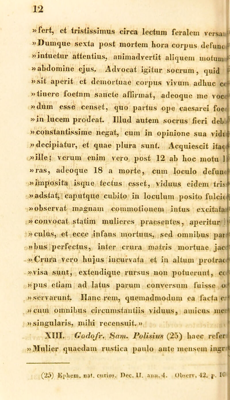 »fert, et tristissimus circa lectum feralem versai; «Dumque sexta post mortem hora corpus defuni * «intuetur attentius, animadvertit aliquem motum f »abdomine ejus. Advocat igitur socrum, quid : »sit aperit et demortuae corpus vivum adhuc c» ' »tiuere foetum sancte affirmat, adeoque me voc »dum esse censet, quo partus ope caesarei foe »in lucem prodeat. Illud autem socrus fieri deb f »constantissime negat, cura in opinione sua vidit »decipiatur, et quae plura sunt. Acquiescit itac ‘ ille; verum enim vero post 12 ab hoc motu It »ras, adeoque 18 a morte, cum loculo defumf «imposita is que tectus esset, viduus eidem tris «adstat, caputque cubito in loculum posito fulcit f, «observat magnam commotionem intus excitata i «convocat statim mulieres praesentes, aperitur ! «culus, et ecce infans mortuus, sed omnibus par' «bus perfectus, inter crura matris mortuae jaej «Crura vero hujus incurvata et in altum protract «visa sunt, extendique rursus non potuerunt, ct' «pus etiam ad latus parum conversum fuisse o‘ «servarunt. Ilanc rem, quemadmodum ea lacta e:' «cum omnibus circumstantiis viduus, amicus incii «singularis, mihi recensuit.» XIII. Godofr. Sam. Polisius (25) haec refer «Mulier quaedam rustica paulo ante mensem ingr t (23) Ephem. nat. curios. Dec. II. .imt.4. Ol»crv■ 42, j>- lt)