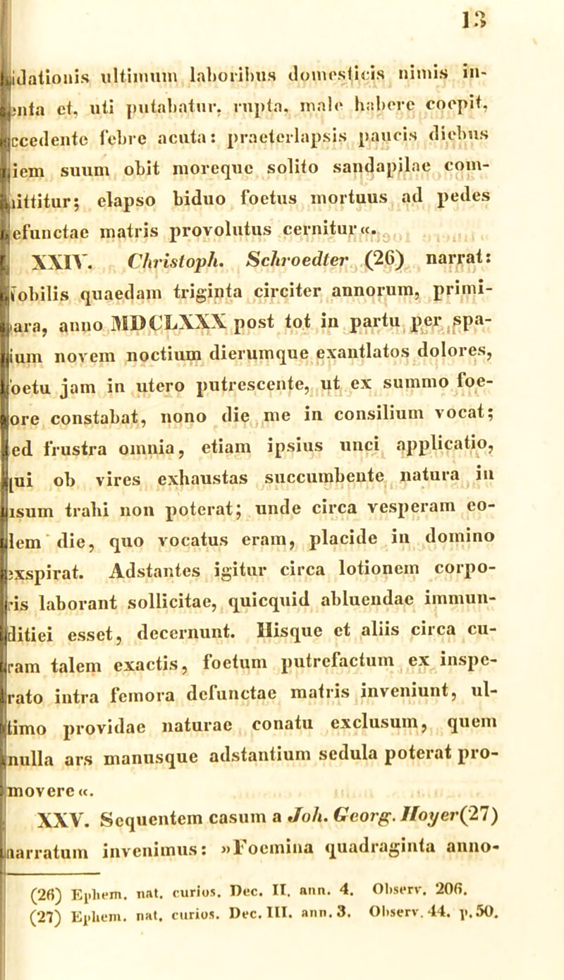 Io kidationis ultimum laboribus domesticis nimis in- L;nla et, uti putabatur, rupta, male habere coepit. Hccedentc febre acutas praeterlapsis paucis diebus jjiem suum obit moreque solito sandapilae com- Littitur; elapso biduo foetus mortuus ad pedes i efuQctae matris provolutus cernitur«. XXIV. Christoph. Schroedter (26) narrat: Ifobilis quaedam triginta circiter annorum, primi- Lara, anno 3IDCLXXX post tot in partu per spa- I ium novem noctium dierumque exantlatos dolores, Loetu jam in utero putrescente, ut ex summo foe- ore constabat, nono die me in consilium vocat; ed frustra omnia, etiam ipsius unci applicatio, jjpii ob vires exhaustas succumbente natura in Iisum trahi non poterat; unde circa vesperam eo- lem die, quo vocatus eram, placide in domino ixspirat. Adstantes igitur circa lotionem corpo- ris laborant sollicitae, quicquid abluendae immun- ditiei esset, decernunt. Ilisque et aliis circa cu- uram talem exactis, foetum putrefactum ex inspe- rato intra femora defunctae matris inveniunt, ul- timo providae naturae conatu exclusum, quem nulla ars manusque adstantium sedula poterat pro- movere «. XXV. Sequentem casum a Jofi. Georg. Iloyer(27) narratum invenimus: »l'ocmina quadraginta anno- (26) Ejiliem. nat. curios. l)oc. II. ann. 4. Oliserv. 206.