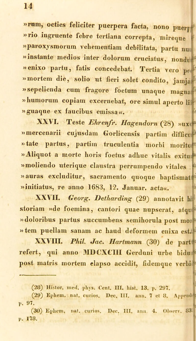 »rum, octies feliciter puerpera facta, nono puerj K »rio ingruente febre tertiana correpta, mireque |“ «paroxysmorum vehementiam debilitata, partu nu «instante medios inter dolorum cruciatus, nondi «enixo partu, fatis concedebat. Tertia vero pc>' «mortem die, solio ut fieri solet condito, jamja «sepelienda cum fragore foetum unaque magna «humorum copiam excernebat, ore simul aperto li «guaque ex faucibus emissa«. p XXV I. Teste Ehrenfr. Ilagendorn (28) «uv !* «mercenarii cujusdam Gorlicensis partim diffict «tate partus, partim truculentia morbi moritu «Aliquot a morte horis foetus adhuc vitalis exitu * «moliendo uterique claustra perrumpendo vitales «auras excluditur, sacramento quoque baptismat «initiatus, re anno 1683, 12. Januar. actau. XX\ II. Georg. Det/iardbig (29) annotavit h' storiam «de foemina, cantori quae nupserat, atqui «doloribus partus succumbens semihorula post mori1 «tem puellam sanam ac haud deformem enixa est. K XXVIII. Phil. Jac. Hartmann (30) de parti refert, qui anno MDCXCIII Gerdnui urbe bidu ‘‘ post matris mortem elapso accidit, fidemque verbi * (20) Histor. med. phys. Cent. IIT. liist. 13. p. 297. (29) Epliem. nat. eurios. I)ec, III. ann. 7 et 0. Appendit P. 97. (30) Ephein. nat. eurios. Dec. III. anu 4. Oliserv, 83 P. 170.
