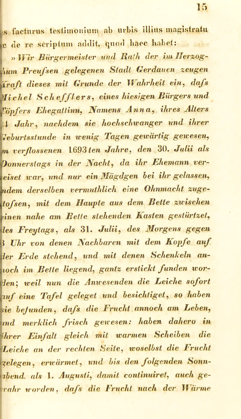 s facturus testimonium «ait urbis illius magistratu c de re scriptum addit, quod haec habet: » Wir Biirgeriiieister und Ralli der iin Herzog- hutn Preufsen gelegenen Stadl Gerdaucn zcugen Craft dieses inii Grunde der H ahrheit ein, dafs )li e hei Sch eff l e rs, eines liiesigen Biirgers und Vdpfers Ehegatlinn, Namens Anna, i/tres Alters ii Jahr, nachdem sie hochschwanger und ihrer weburtsslunde in wenig Tagen gewdrtig geu esen, rn verjlossenen 1693 ten Jahre, den 30. •Julii ais Jonnerstags in der Nacht, da ihr Ehemann ver- eiset icar, und nur ein Miigdgen bei ihr gelassen, udem derselben vermuthlich eine Ohnmacht zuge- tofsen, init dem Haupte aus dem Bette zwischen 'inen nahe ani Belle stehenden Jtasten gesliirtzel, les Freytags, ais 31. Julii, des Morgens gegen 1 Uhr von denen Nachbaren init dem Kopfe auf ler Er de stehend, und init denen Schenheln an- ioch iin Bette liegend, gantz ersliclct funden wor- ien', iceil nun die Anwesenden die Leiclte sofort ■mf eine Tafel geleget und besichtiget, so haben tie bejunden, dafs die Frucht annoch am Lebeti, ind merklich frisch geuesen: liaben dahero in lirer Einfalt gleich mit warmen Scheiben die Leiclte an der rechlen Seite, woselbst die Frucht «Celegeii, eme armet, und bis den folgenden Sonn- ibcnd. ais 1. Augusti, damit continuiret, audi ge- rahr irorden, dafs die Frucht nach der Warme