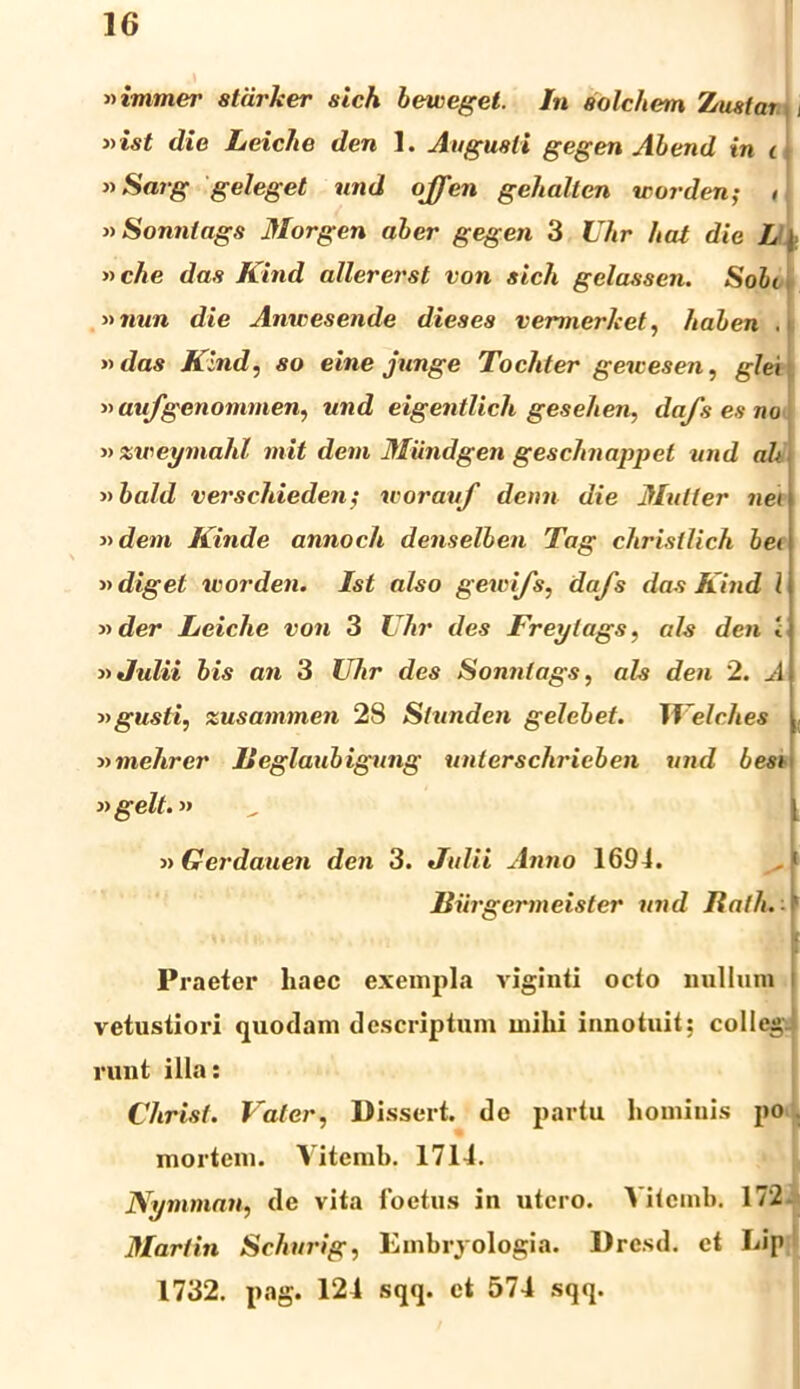»immer stdrker sich bewegel. In aolchem Zustai i »ist die Leiche den 1. Angusti gegen Abend in i »Sarg geleget und ojjen gehallen ir orden; « »Sonnlags Morgen aber gegen 3 Uhr hat die L \ »che das Kind allererst von sich gelassen. Sobi »7nin die Anwesende dieses vemnerket, haben . »das Kind, so eine junge Tochter gewesen, glei »aufgenommen, und eigentlich gesehen, dafs es no «xweymahl mit dem Miindgen geschnappet und ah »bald versehieden; worauf denn die Mulier nei »dem Kinde annoch denselben Tag christlich hei adiget worden. Ist also gewi/s, dafs das Kind l »der Leiche von 3 Uhr des Freylags, ais den i 3» Julii bis an 3 Uhr des Sonnlags, ais den 2. A » gusti, zusammen 28 Slunden gelebet. Welches 3>mchrer lleglaubigung unterschrieben und besi ngelt.» 3> Gerdauen den 3. Julii Anno 1694. Biirgermeister und Italh. Praeter haec exempla viginti octo nullum vetustiori quodam descriptum mihi innotuit; colleg- runt illa: Christi Valcr, Dissert. de partu hominis po mortem. Yitemh. 1714. Nymman, de vita foetus in utero. Vitcmb. 172- Martin Schurig, Embryologia. Dresd. et Lip 1732. pag. 124 sqq. ct 574 sqq.