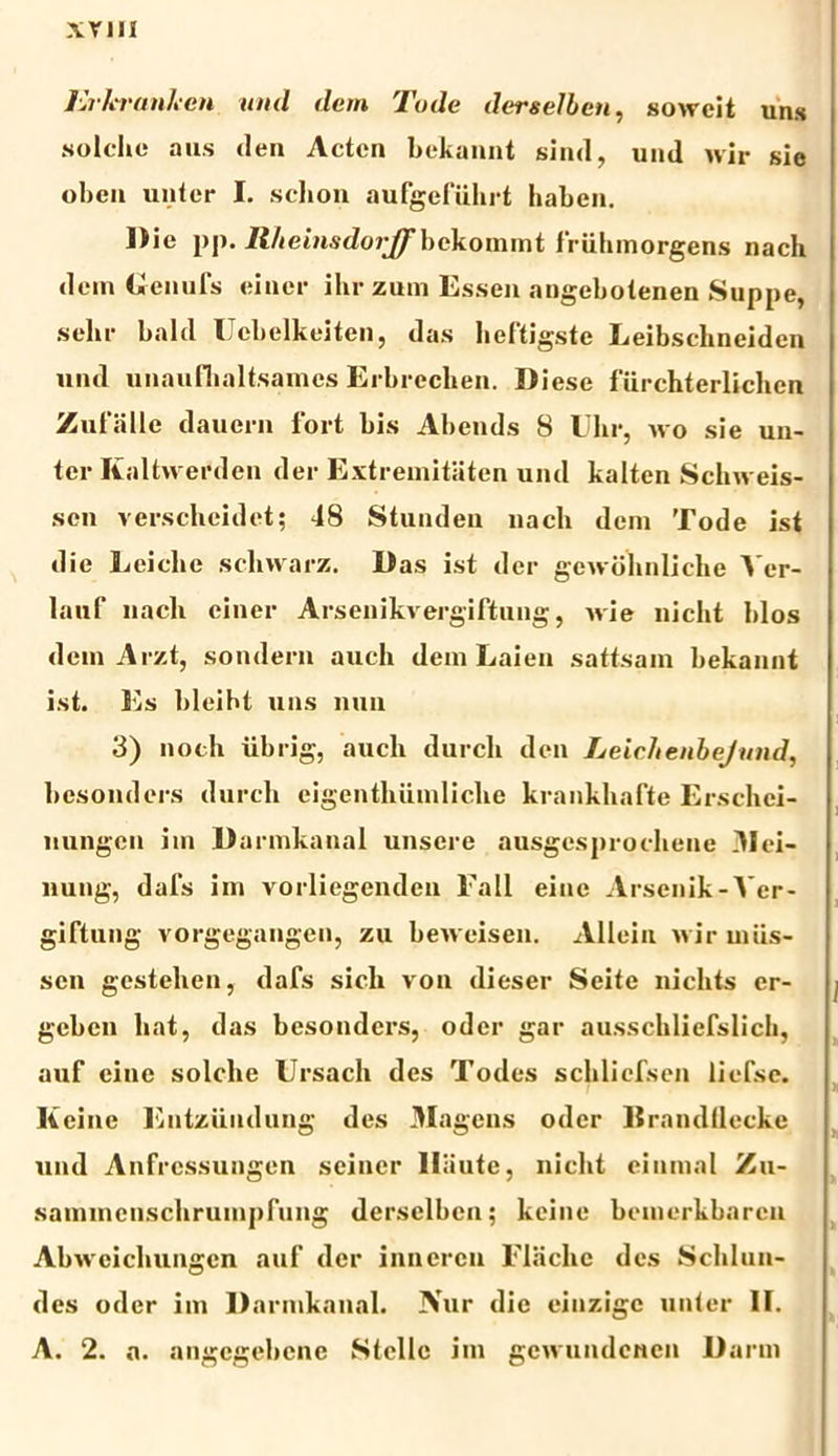 a; vili Erkranken und dem Tode derselben, soweit uns solche a iis den Acten bekannt sind, uml wir sie oben untcr I. schon aufgefiihrt haben. Die pp. Rlteinsdoijf bckommt friihmorgens nach dem Genufs einer ihr zum Essen angebotenen Suppe, selir bald Uebelkeiten, das heftigste Leibscbneiden uiul unaufhaltsamcs Erbreclien. Diese f lirchterliclicn Zufiille dauein fort bis Abends 8 Ulir, wo sie uu- ter Kaltweed.eu der Extremitatcn und kalten Schw eis- sen verscheidet; 48 Stunden nacli dem Tode ist die Eeiclie schwarz. Das ist der gewblmliche ^ er- lauf nacli einer Arsenikvergiftung, ivie nicht blos dem Arzt, sondern auch dem Laien sattsam bekannt ist. Es bleibt uns nuii 3) noch iibrig, aucli durch den Leiehenbejund, besonders durch eigenthiimliche krankhafte Erschei- liungen im D armkanal unsere ausgesprocliene 31 ei- liung, dafs im vorliegenden Fall eine Arsenik-Ver- giftung vorgegangen, zu beweisen. Alleiu wir miis- sen gcstehen, dafs sicli von dieser Seite niclits er- j gcben liat, das besonders, oder gar ausschliefslich, auf eine solche Ursacli des Todes schliefsen liefse. Keinc Entziindung des 3Iagens oder EramKlecke und Anfressungen seincr lliiute, nicht ciumal Zu- sammenschrumpfung derselben; kcine beiuerkbarcu Abwcichungen auf der innercn Eliichc des Schlun- des oder im D armkanal. Nur die einzigc unter II. A. 2. a. angcgebcne Stelle im gcwundencn Darm