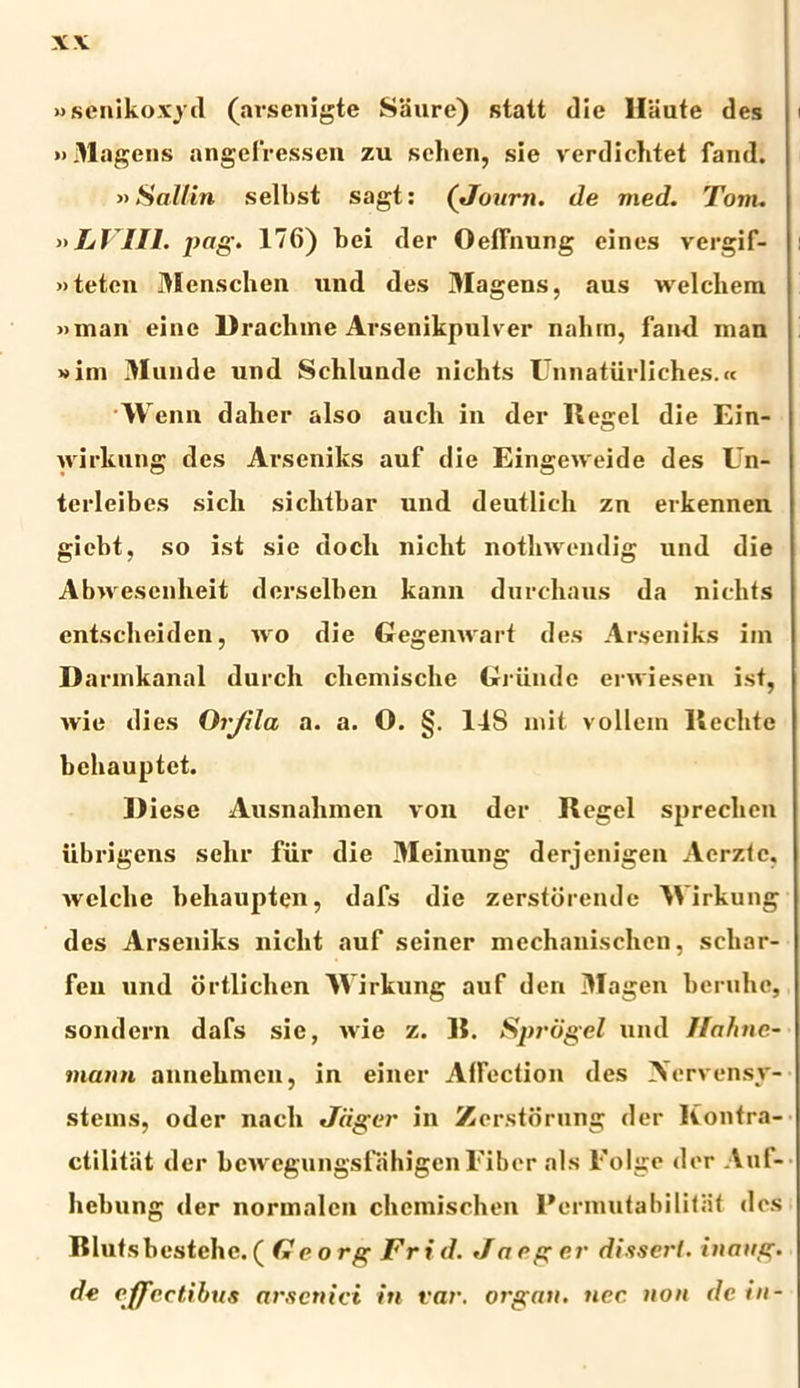 XV «senikoxyd (arsenigte Saure) statt die Hiiute des »Magens angefressen zu schen, sie verdichtet fand. »Sallin selbst sagt: (Journ. de med. Tam. nLVIIl. pog. 176) bei der Oefliiung cines vergif- »teten Menschen und des Magens, aus welchem »man eine Draclnne Arsenikpulver nahin, fami inan »im Munde und Schlunde nichts Lnnaturliches.« w emi daher also aueli in der Regel die Ein- wirkung des Arseniks auf die Eingeweide des Un- terleibes sicli siclitbar und deutlich zu erkennen giebt, so ist sie docli niclit notlnvendig und die Abwesenheit dorselben kann durchaus da niclits entscheiden, wo die Gegemvart des Arseniks ini Darinkanal durcli clieinische Griindc erwiesen ist, wie dies Orjila a. a. O. §. 118 mit vollein llechte behauptet. 1) iese Ausnalunen von der Regel spreclien iibrigens selir fiir die Meinung derjenigen Acrzte, welclie beliaupten, dafs die zerstorende Wirkung des Arseniks niclit auf seiner mcchanischen, scliar- fen und ortlichen 'Wirkung auf den Magen beruhc, sondern dafs sie, wie z. R. Spvdgel und Jfahne- maun auuehincu, in einer Alfection des Aervensy- stems, oder nacli Jagei' in Zcrstorung der liontra- ctilitat der bewegungsfahigen Fiber ais Folge der Aul- licbung der normalen chemischen Permutabilitat des Blutsbestehc. ( fle o rg Fr i d. Ja rg er dissei'l. inaug. de effectibus arsenici in rar. organ. nec non de in-