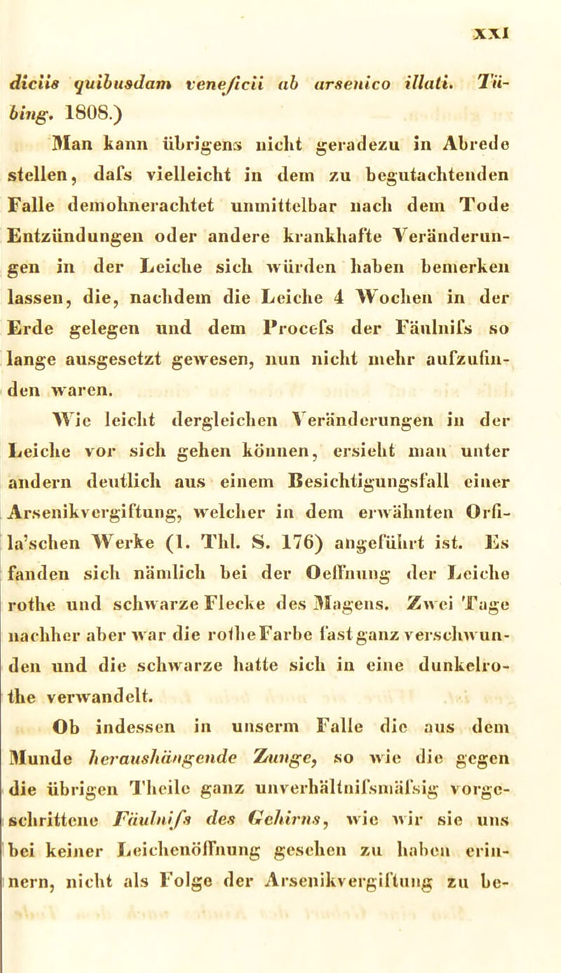 diciis quibusdam vene/icii ab arsenico illati. Tii- bing. 1808.) Man kann iibrigens nicht geradezu in Abrede stellen, dafs vielleicht in dem zu begutachtenden Falle demohnerachtet uninittelbar nacli dem Tode Entziindungen oder andere krankliafte Veranderun- gen in der Leiclie sicli wurden liaben bemerken lassen, die, nachdem die Leiclie 4 Woclien in der Erde gelegen und dem Procefs der Faulnifs so lange ausgesetzt geAvesen, nun nicht mehr aulzufin- den waren. W ie leiclit dergleichen Veranderungen in der Leiclie vor sicli gehen konnen, ersiekt man untcr and er n deuilicli aus einem Besichtigungsfall einer Arsenikvcrgiftung, welcher in dem envahnten Orfi- la’scben Werke (1. Thl. S. 176) ahgefiilirt ist. Es fanden sicli namlicli bei der OefFnung der Leiclie rotlie und schwarze Flecke des Magens. Zwci Tage nacliher aber ivar die roflieFarbe 1'astganz verscliAA un- den und die scliAvarze liatle sicli in cine dunkelro- the verAvandelt. Ob indessen in unserm Falle die aus dem Munde heraushdngende Zrunge, so Avie die gcgen die ubrigen Theile ganz unverbaltnifsmalsig vorgc- sclirittcne Fdulnifa des Geldrns, Avie a\ ir sie uns bei keiner Leichenoffnung geselien zu liaben erin- nern, nicht ais Folge der Arsenikirergiftung zu be-