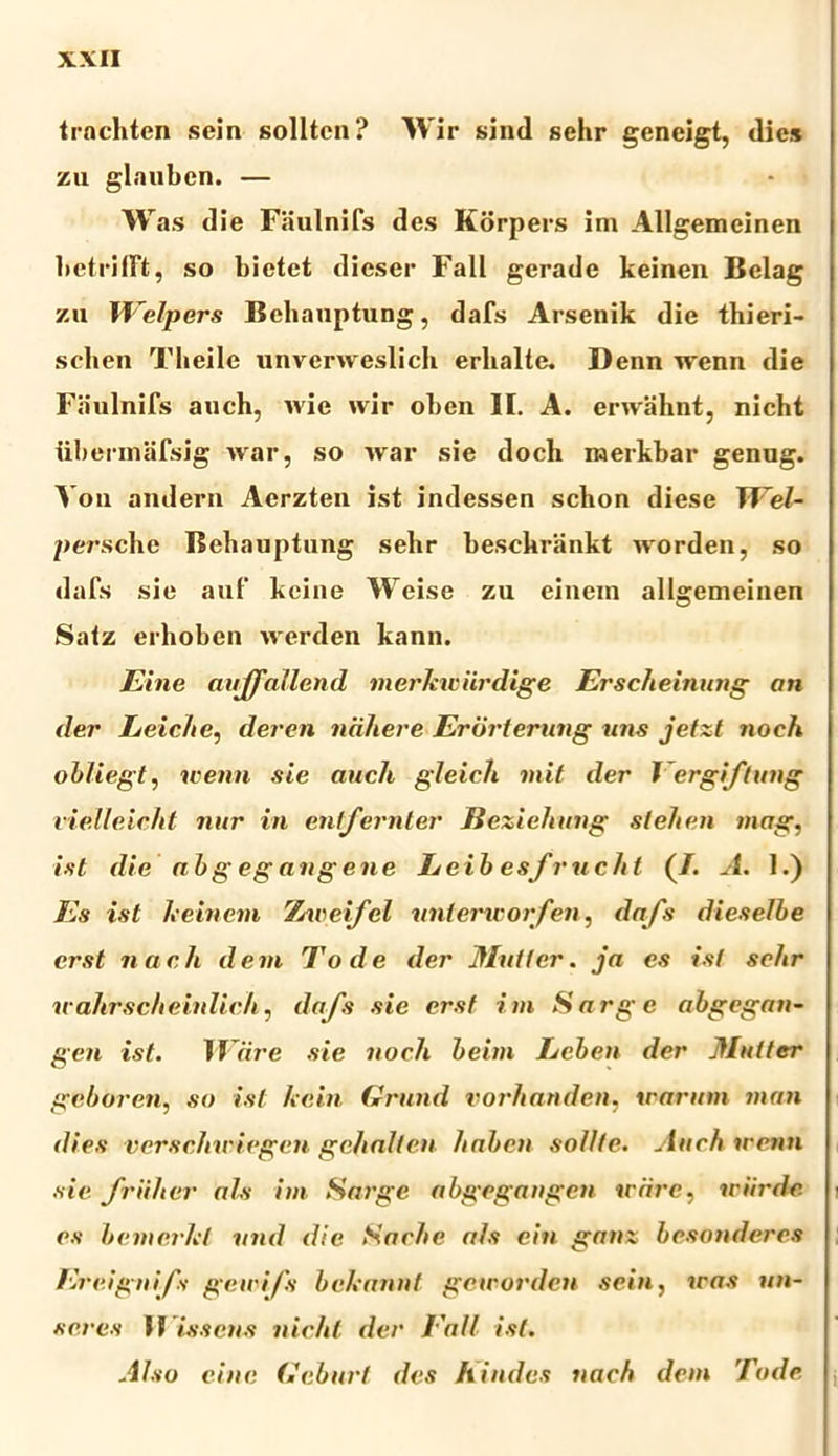 trnchten sein solltcn? Wir sind sehr gcneigt, dies zu glauben. — W as die Faulnifs des Korpers im Allgemeinen betrilft, so bietet dieser Fall gerade keinen Belag zu Welpers Bchauptung, dafs Arsenik die thieri- sclien Tlieile unverweslich erhalte. Denn wenn die Faulnifs aueh, wie wir oben II. A. envahnt, nicht iibermafsig war, so war sie doch merkbar genug. Vou andern Aerzten ist indessen sclion diese TVel- persche Bchauptung sehr beschrankt worden, so dafs sie auf keine Weise zu einein allgemeinen Saiz erhoben werden kann. Eine aujfallend merkwiirdige Erscheinung an der Leic/ie, deren ndliere Erdrternng uns jetzt noeh obliegt, nenn sie auch gleich mit der J ergiftung rielleicht nur in entfernter Beziehnng slehen mag, ist die abgegangene Leibesfrucht (/. A. 1.) Es ist keinem Xweifcl untencorfen, dafs dieselbe er st nach dem Tode der Mntter. ja es ist sehr ic ahrschehdich, dafs sie ersf im Sarge abgegan- gen ist. M are sie iioch beim Lcben der Mntter gcboren, so ist kcin Grund vorhanden, irarum man dies verschiriegen gehalten haben solite. Auchirenn sie friiher ais im Sarge abgegangen iriirc, wiirde es bemcrht vnd die Saehe ais ein ganz besonderes Ereignifs gewifs bekannt geirorden sein, iras an- seres II issens nicht der Eall ist. Also eine Geburt des hindes nach dem Tode j