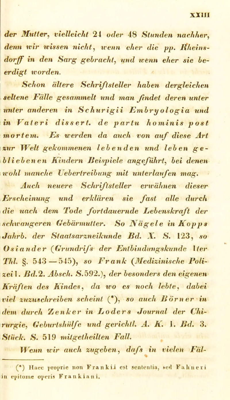 der Multer, vielleicht 24 uder 48 Stunden nacliher, demi wir wissen nicht, ivenn efier die pp. Itheins- dorjf in den Saig gebrac/d, und ivenn eher sie be~ erdigt worden. ■ Se/ion dltere Schriftsleller hnben dergleiclien seltene Falle gcsammelt und man Jindet deren unter utder anderen in Schurigii Fmbryologia und in Fateri dissert. de partu hominis post mortem. Es u-er den da auch von auf diese Art xur Welt gekommenen lebenden und leben ge- blieben en Kindern Jleispiele angefiihrt, hei denen u-ohl manche Uebertreibung mit unterlaufen mag. Auch neuere Schriftsteller erwahnen dieser Erscheinung und erlildren sie fast alie durch die uach dem Tode fortdauernde Lebenskraft der schwaugeren Gebarmutter. So IVagele in Koppa Jahrb. der Staatsarzneikunde IId. X. S. 123, so Os i and er (Grundrifs der Enlbindimgs/cunde iter Thl. §. 543—545), so Frank (Mcdizinische Poli- zei 1. Jid.2. Absch. S. 5.92.), der besonders den eigenen Krdften des Kindes, da wo es noch lebfe, dabei viel zuzuschrciben scheint (*), so auch IIorner in dem durch 7jenicer in Loders Journal der Chi- rurgie, Geburlshidfc und gericht/. A. A. 1. ISd. 3. Sliic/e. S. 51.9 mitgelheillen Fall. W cnn wir auch zugcben, dafs in vielen Fril- (*) Haec jiroprie non Frankii est sententia, *e»l Fahneii in epitome operis Frankiani,