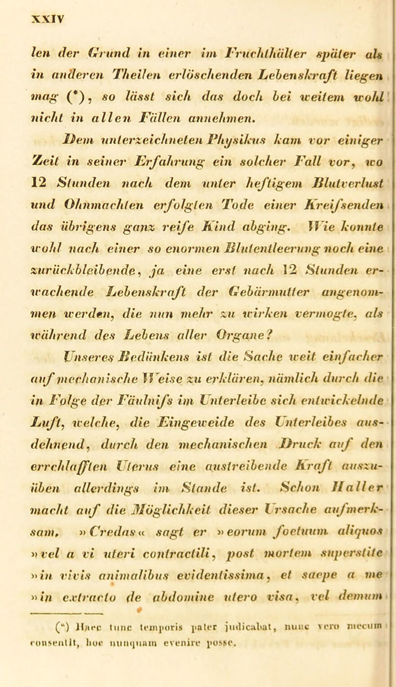 len der Grund in einer im Fruchtlidlier s-puler uls in an 3 er en TlieiJen erldschenden Lebenskra/t liegen mag (*), so Iassi sich das doch hei ueilem u o/tl nicht in allcn Fcillen annehmen. liem unterxeichneten Fhusikus kam vor einiger Zieit in seiner Er/ahrung ein solcher Fall vor, ico 12 Slunden nae/t dem nater he/ligem lilutverlust und Ohnmachten erfolglen Tode einer Kreifsenden das iibrigens ganx rei/e Kind abging. I Vie konnte icohl nach einer so enormen Hlnientleerung noch eine xur ii e A bleiben de, ja eine erst nach 12 Slunden er- ivachende hebenskra/t der Gebdrmutler angenom- inen werden, die nun me/tr xu icirken vermogte, ais wdhrend des hebens qller Organe? JJnseres Bediinltens ist die Sache weit ein/acher anf mechajiische I ’eise xu erkliiren. ndmlich durc/i die in Folge der Faulni/s im Unterleibc sicli entirickelnde Luft, icelche, die Eingeiceide des Unterleibes aus- dehnend, durcli den mechanischen Druck au/ den errehlafflen Uterus eine auslreibende hra/l ausxu- iiben allerdings im Stande ist. Schon Hali er macht anf die Jloglichkcil dieser l rsache au/merk- sam, » Credasu sagt er »eorum /ocinum aliquos »vel a vi uteri coniraclili, post mortem superstite »in vil is animalibus evidelitissima, et saepe a me »in extracto de abdomine utero visa, vel demum # (“) ]l)irc tunc temporis pater judicabat, nuuc Teru niccmn consentit, hoc iiiinijuain evenire posse.
