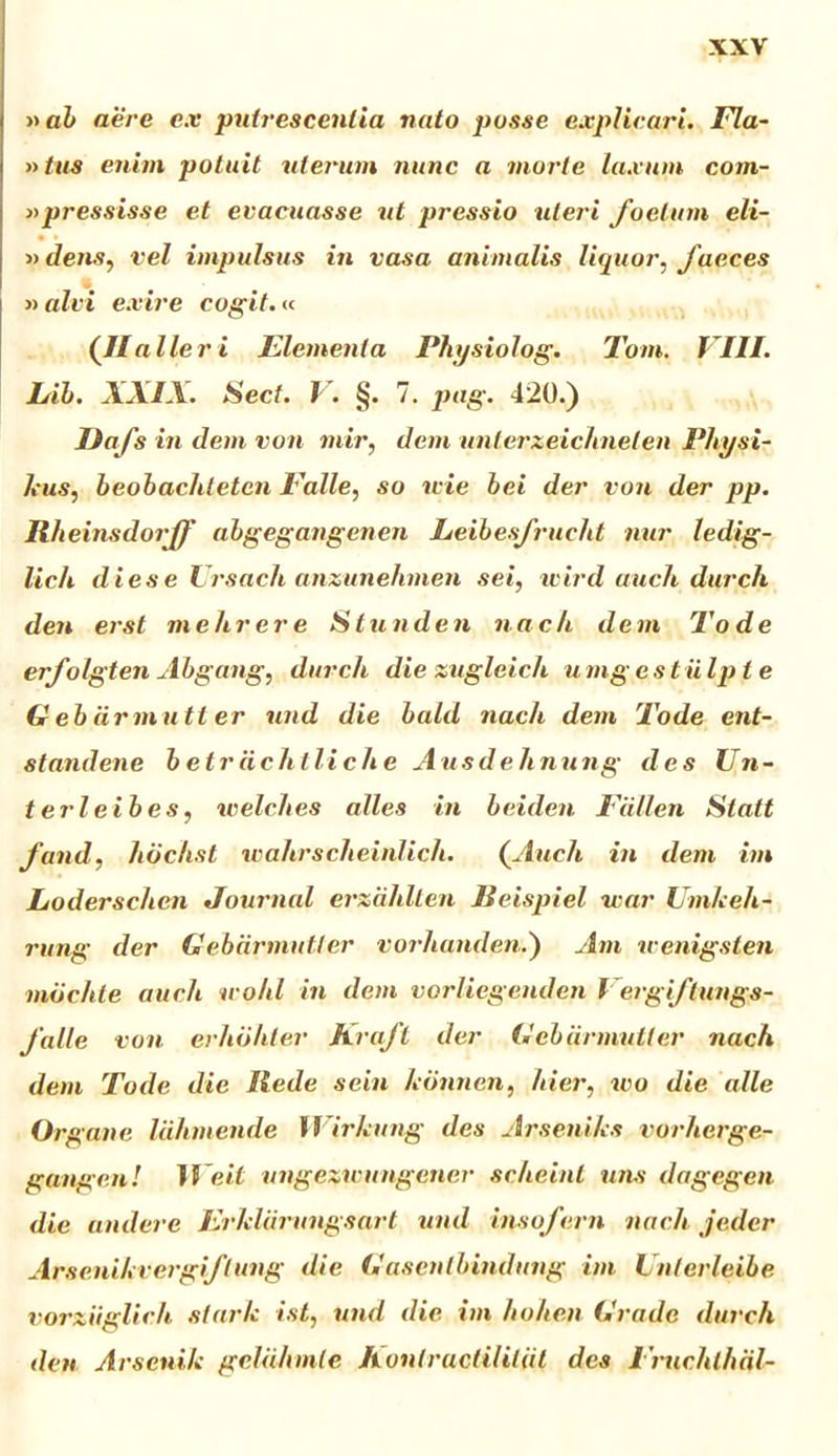 »ab aere ex putrescentia nato posse explicari. Fla- »tus enim potuit uterum nunc a morte laxum corn- is pressisse et evacuasse ut pressio uteri foetum eli- »dens, vel impulsus in vasa animalis liquor, faeces » alvi exire cogit.« (Ilaller i Elementa Physiolog. Tom. VIII. Eib. XXIX. Sect. V. §. 7. pag. 420.) Uafs in dem von mir, dem unterzeichnelen Physi- kus, beobachteten Falle, so wie bei der von der pp. Rheinsdorff abgegangenen Leibesfrucht nur ledig- lich dies e Vrsach anzunehmen sei, wird auch durch den er st mehrere S tunden n a ch de m To d e erfolgten Abgang, durch die zugleich umgest iiIp t e G eb drmutt er und die bald nacli dem Tode ent- standene betrdchlliche Ausdehnung des Un- t eri eib es ? welches alles in beiden Fdllen Statt fand, lidchst wahrscheinlich. (Audi in dem im Loderschen Journal erziihlten Beispiel war Umkeh- rung der Gebdrmutter vorhanden.) Am u enigsten mdchle auch u ohl in dem vorliegenden Vergiftungs- Jalle von erhohler Kraft der Gebdrmutter nach dem Tode die Rede sein hdnnen, hier, wo die alie Organe Idhmende Wirlcung des Arsenihs vorherge- gangenl ?Veii ungezwungener sclieint uns dagegcn die audere Erklarungsart und insofern nach jedcr Arscnihvergiflung die Gasenlbindung im Unterleibe vorziiglich stark ist, und die im hoheii Grado durch den Arsenik geluhmle Konlructililiil des Fruchthdl-