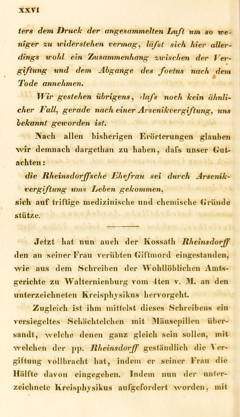 ters dem Driicle der angesammelten Inift um ao tce- niger zu widerstehen vermag, liifst aicfi hier aller- dings wohl ein Ztusammenhang zttriechen der Ver- • • giflung und dem Abgange dea foetus nach dem Tode annehmen. Wir gestehen iibrigens, dafs noch fcein iihnli- cher Fallgerade nach einer Arsenikvergiftung, una bekannt geworden ist. Nach allen hisherigen Erorterungen glauben ■wir demnach dargethan zu haben, dafs unser Gut- achten: die llheinsdorffsche Ehefrau sei dttrch Arsenih- vergiftung ums Jjeben gehommen, sich auf triftige nvedizinischc und chcmische Griinde stiitze. Jetzt liat nun aueli der Kossath Rheinsdorff den an seinerFrau verubten Giftmord eingestandcn, wie aus dem Sclirciben der Wolillobliclien Amts- gerichtc zu Walternienburg vom 4ten v. M. an den unterzeichneten Kreisphysikus liervorgeht. Zugleich ist ihm mittelst dieses Schreibens ein versiegeltes Schaclitelchen mit Dliiusepillen iiber- sandt, welcho den en ganz glcicli sein sollcn. init welchen der ]>j». Rheinsdorff gestandlich die \ er- giftung vollbraclit liat, indcin er seiner Frau die lliilltc davou cingegebcn. Indcm nun der unter- zeiclinetc Kreisphvsikus aufgofordert wordcn, mit