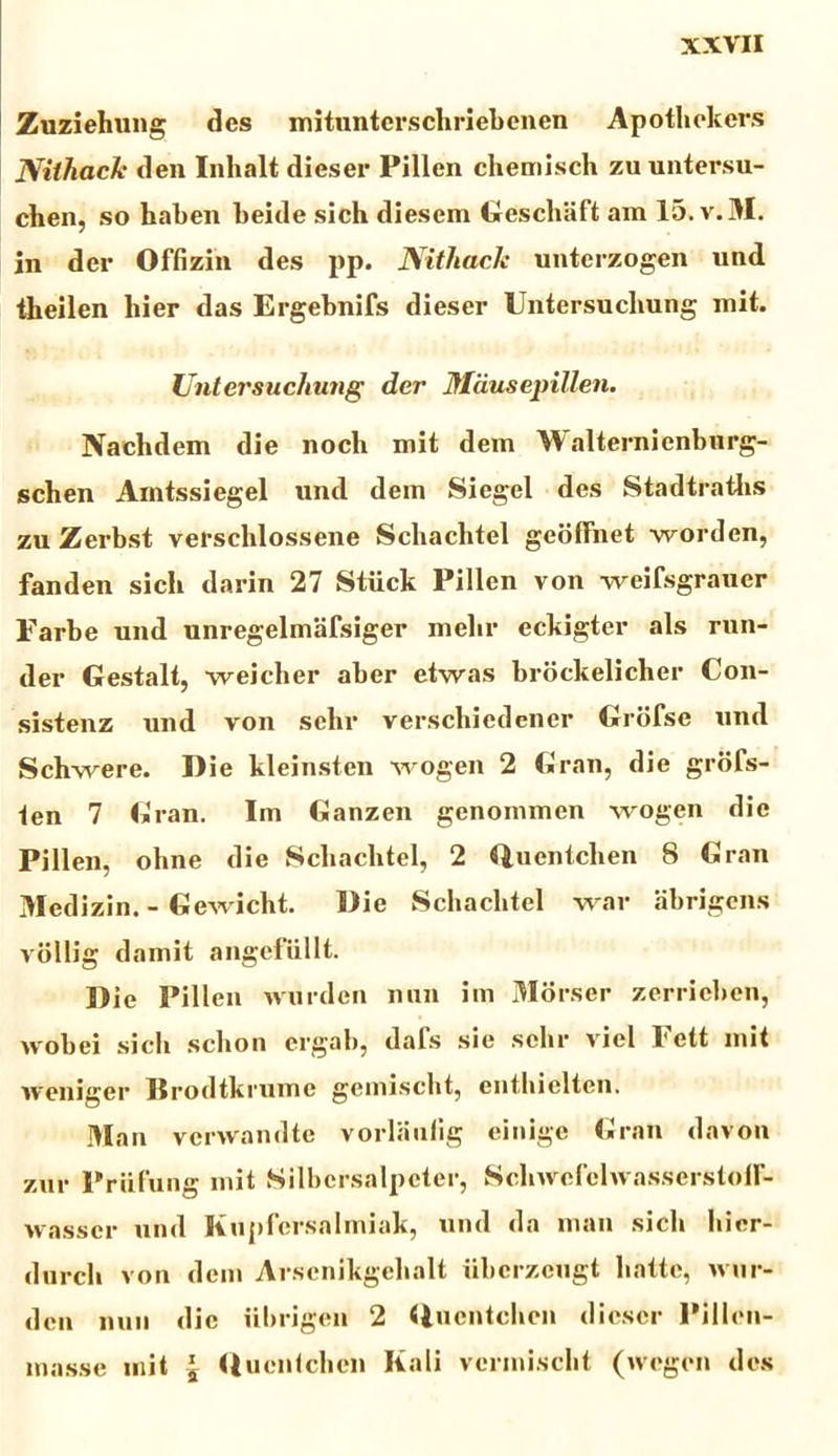 Zuziehung des mitunterschriebenen Apothekers Nithacle den Inhalt dieser Pillen chemisch zuuntersu- chen, so haben beide sich diesem Geschiift am 15.V.M. in der Offizin des pp. Nithacle untcrzogen und tbeilen hier das Ergebnifs dieser Untersuchung mit. Untersuchung der Mdusepillen. Naclidem die noch mit dem Walternienbnrg- scben Amtssiegel und dem Siegel des Stadtraths zu Zerbst versehlossene Scliachtel geoffnet worden, fanden sich darin 27 Stiick Pillen von weifsgrauer Farbe und unregelmafsiger melir eckigter ais rnn- der Gestalt, weicher aber etwas brockelicher Con- sistenz und von sehr verschiedener Grbfse und Schwere. Die kleinsten wogen 2 Gran, die grofs- ten 7 Gran. Iin Ganzen genommen wogen die Pillen, ohne die Scliachtel, 2 Quentclien 8 Gran Medizin. - Gewicht. Die Scliachtel war abrigens vollig damit angefiillt. Die Pillen wurden nnn im Morser zerrieben, wobei sich sclion ergab, dafs sie sehr viel Fett init weniger Brodtkrume gemischt, enthielten. Man venvandte vorlaulig einige Gran davon zur Priifung mit Silbcrsalpeter, SchivcfclivasserstoH- wasser und Kupfersnlmiak, und da man sich hier- durcli von dem Arscnikgelialt iibcrzcugt liattc, wur- den nuu dic iibrigen 2 Qucntehen dieser Pillen- masse mit \ Duentchen Kali vermischt (wogen des