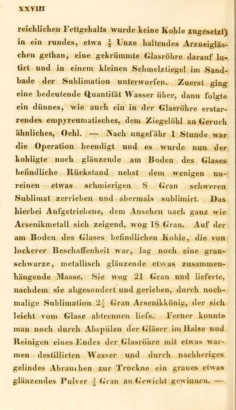 reichlichen Fettgehalts wurde keine Kohle zugesetzt) in ein rundes, etwa § Unze halteudes Arzneiglas- chen gethan, eine gekriimmte Glasrohre darauf lu- tirt und in einem kleinen Schmelztiegel im Sand- bade der Sublimation unterworfen. Zuerst ging eine bedeutende Quantitat Wasser uber, dann folgte ein diinnes, wie auch ein in der Glasrohre erstar- rendes cmpyreumatisches, dem Ziegelohl an Geruch ahnliches, Oelil. — Nach ungefahr 1 Stunde war die Operation becndigt und es wurde nun der kohligte nocli glanzende am Boden des Glases befindliche Biickstand nebst dem wenigen un- l-einen etwas sclunierigen S Gran schweren Sublimat zerrieben und abermals sublimirt. Das bierbei Aufgetriebene, dem Anschen nact ganz wie Arsenikmetall sicli zeigend, wog 18 Gran. Auf der am Boden des Glases bcfindlichen Kohle, die von lockerer Beschallenheit war, lag noch eine grau- schwarze, metallisch glanzende etwas zusannnen- hangemle Masse. Sie wog 21 Gran und lieferfe, naclulcm sie abgesondcrt und gerieben, durch noch- malige Subliuiation 2^ Gran Arsenikkonig, der sich leicht vom Glasc abtrenncn liefs. Ferner konnte mau noch durch Abspiilen der Glaser im Halse und Beinigen ei nes Fndcs der Glasrbiire init etwas war- men destillirten Wasser und durch nachheriges gclindcs Abrauchen zur Trockne ein graues etwas glanzendes Pulver | Gran an Gewicht gewiuncn. —