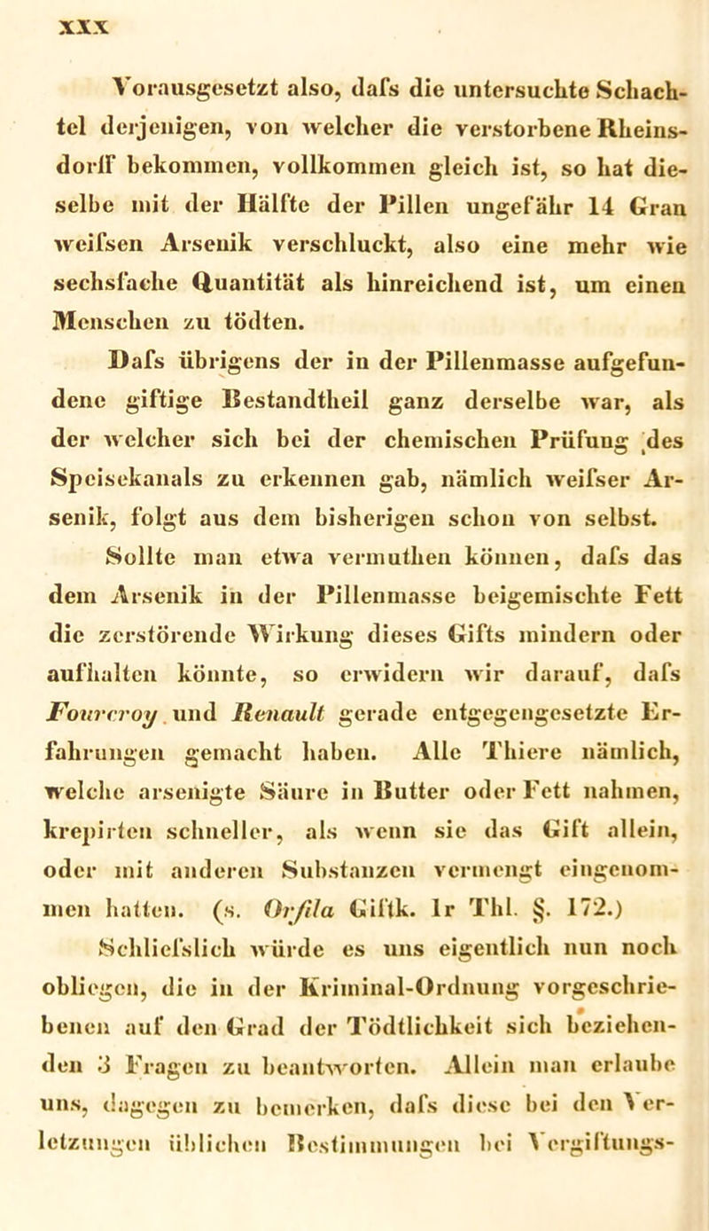 Vorausgesetzt also, dafs die untersuchte Scliach- tel dcrjenigen, von welcher die verstorbene Rheins- doiir bekommcn, vollkommen gleich ist, so liat die- selbe mit der Halfte der Pillen ungefalir 14 Gran weifsen Arseuik verschluckt, also eine mehr wie sechsfaehe Quantitiit ais hinreichend ist, um einen Menschen zu tddten. Dafs iibrigens der in der Pillenmasse aufgefun- dene giftige Bestandtheil ganz derselbe war, ais der welcher sicli bei der chemischen Priifung: des Spcisekanals zu erkennen gab, namlicli weifser Ar- senik, folgt aus dem bisherigen schon von selbst. Solite man etwa vermutlien konncn, dafs das dem Arsenik in der Pillenmasse beigemischte Fett die zerstorende Wirkung dieses Gifts mindern oder auflialtcn konnte, so crwidern wir darauf, dafs Fourcroy und Renault gerade entgegengesetzte Er- fahrungen gemacht liaben. Alie Tkiere namlicli, welclie arsenigte Siinre in Butter oder Fett nalimen, krepirten schneller, ais wenn sie das Gift allein, oder mit anderen Substanzen vermengt eingenom- men hatten. (s. Orjila Giftk. lr Thl. §. 172.) Schliefslich wiirde es uns eigentlicli nun nocli obliegcn, die in der Kriminal-Ordnung vorgeschrie- benen auf den Grad der Todtlicbkeit sicli bcziehcn- den 3 Fragen zn beantworten. Allein man crlaube uns, dagcgen zn bcmcrken, dafs diesc bei den ^ er- lelzungen iililicheu Bestimmnngen bei A ergiftungs-