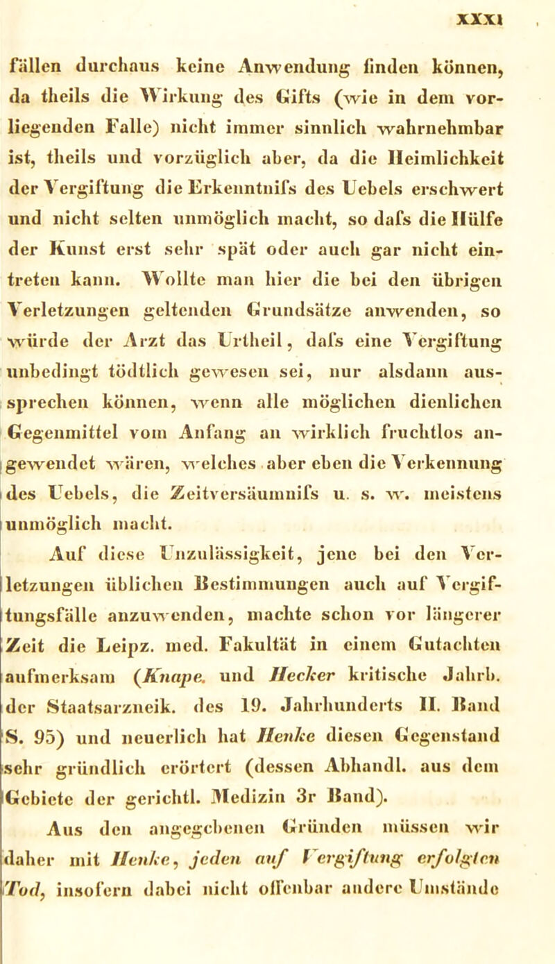fallen durchaus keine Anwendung iinden konncn, da theils die \S irkung des Gifts (wie in dem vor- liegenden Falle) nicht immcr sinnlicli wahrnehmbar ist, tlieils und vorziiglich aber, da die Heimlichkeit der Vergiftung die Erkenntnifs des Uebels erschwert und nicht selten unmoglicli inaclit, so dafs die Iliilfe der Kunst erst selir spat oder aucli gar nicht ein- treten kann. Wollte man hier die hei den iibrigen Yerletzungen geltenden Grundsatze anweiulen, so wiirde der Arzt das Urtheil, dafs eine Vergiftung unbedingt tddtlich gewesen sei, nur alsdann aus- sprechen kdnnen, wenn alie moglichen dienlichcn Gegenmittel vom Anfang an wirklicli fruclitlos an- gewendet waren, welches aber eben die Yerkennung des Uebels, die Zeitversaumnifs u. s. w. meistens t unmoglicli inaclit. Auf dicse Unzulassigkeit, jene bei den Ver- letzungen iiblichcu liestimmungen aucli auf Vergif- tungsfalle anzuwenden, maclite schon vor langerer Zeit die Leipz. med. Fakultiit in cinem Gutachten aufmerksam (Knape. und Jleclser kritischc Jahrb. der Staatsarzneik. des 19. Jahrhunderts II. Itand S. 95) und neuerlich liat lienice diesen Gegenstand selir griindlich crdrtcrt (dessen Abhandl. aus dem Gcbicte der gerichtl. Medizin 3r Haud). Aus den angegcbenen Griinden miissen wir daher mit Ilen/ce, jeden auf Vergiftung erfolgten iTod, insolem dabei nicht olfcnbar audere Umstande