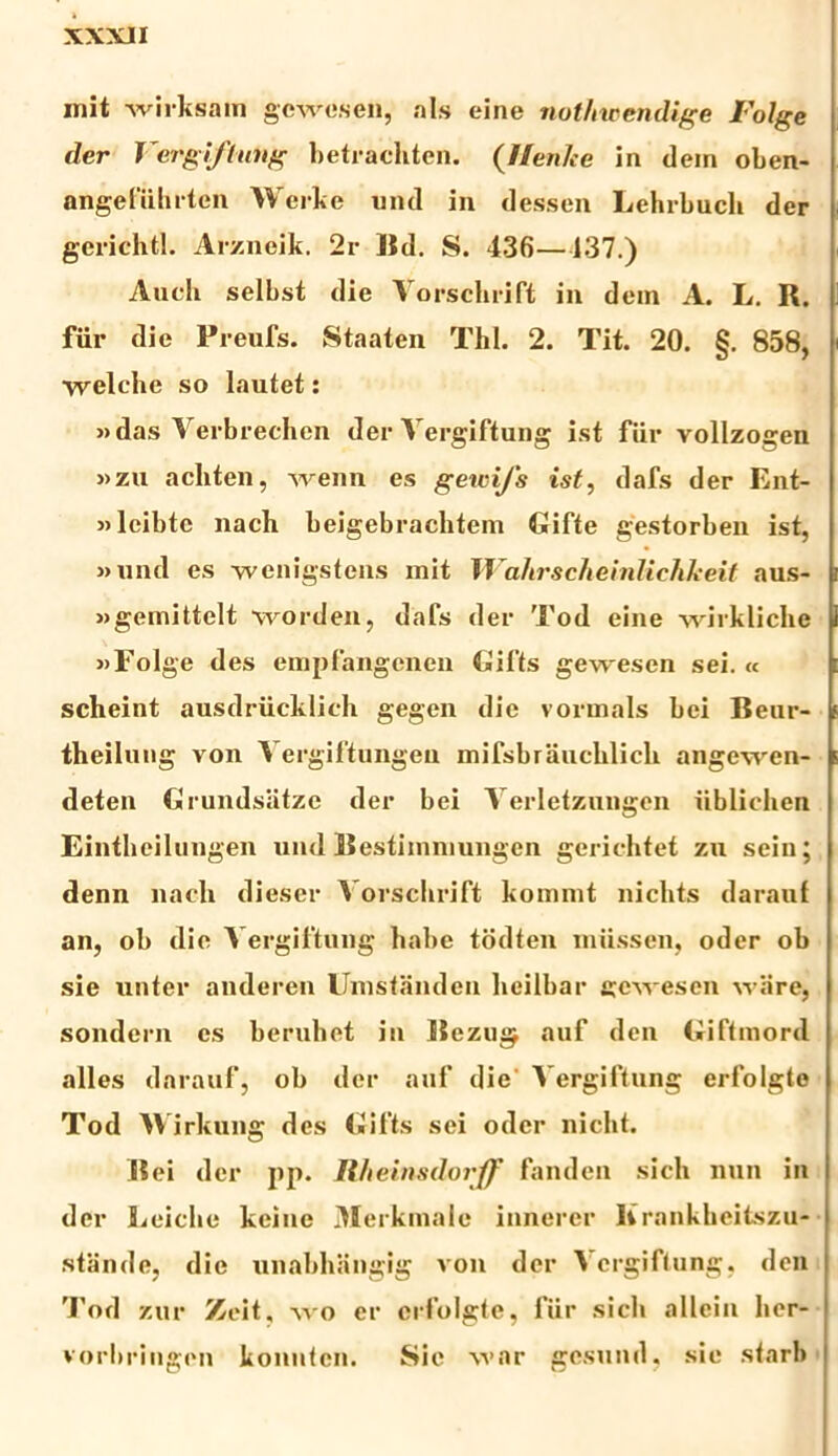 mit wirksam gcwesen, ais eine nothwendige Folge der Vergiftang betrachten. (//en/ce in dem oben- aflgefiihrten Werke und in dessen Lehrbuch der gerichtl. Arzneik. 2r Bd. S. 436—137.) Audi selbst die Yorschrift in dem A. L. R. fiir die Preufs. Staaten Thl. 2. Tit. 20. §. 858, ■welche so lautet: »das Yerbrechcn der Yergiftung ist fiir vollzogen »zu achten, wenn es gewi/s ist, dafs der Ent- «leibtc nach beigebraditem Gifte gestorben ist, »und es ■wenigstens mit Wahrscheinlichkeit aus- »gemittelt worden, dafs der Tod eine wirkliche «Folge des empfangcnen Bifts gewescn sei. « scheint ausdriicklieh gegen die vormals bei Benr- theilung von Yergiftungen mifsbrauelilicli angewen- deten Grundsatze der bei Yerletzungen iiblielien Eintheilungen und Bestimniungen gerichtet zu sein; denn nadi dieser Yorschrift kommt niclits daraui an, ob die Yergiftung habe todten miissen, oder ob sie unter anderen Umstanden licilbar gcvresen ware, sondern es beruhet in Beziig auf den Giftmord alles darauf, ob der auf die Yergiftung erfolgte Tod Wirkung des Oifts sei oder nicht. Bei der pp. U.hein8dorff fanden sicli nun in der Leiche keine 3Ierkmalc innerer lirankheitszu- stande, die unabhangig von der Yergiftung, den 'J’od zur Zeit, avo er erfolgte, lur sicli allein her- vorbringen konuten. Sic war gesund, sie stari»