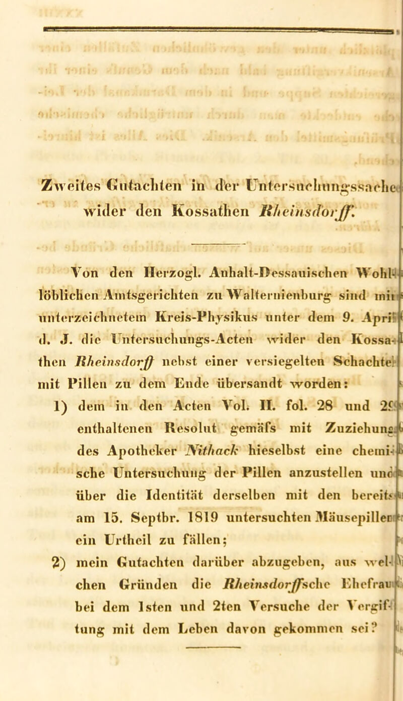 wuler den Kossathen Wtehtsdorjf. Von den Ilerzogl. Anhalt-Dessauisdhen Wohl- loblichen Amtsgerichten zu Walternienburg sind inii p unterzciehnetem Ilreis-Physikus unter dem 9. Apri' d. J. die Imtersuchun^s-Acten vrider den Kossa |l then Iiheinsdorff ncbst einer versiegelten Scliachte: init Pillen zu dem En de iibersandt worden: 1) dem in den Acten Yol. II. fol. 28 und 2.fl ■' enthaltenen Resolut gemafs mit Zuziehuna.t des Apotheker JVithack hieselbst eine chemi- ii sche Untersuclmng der Pillen anzustellen uno t iiber die Identitat derselben mit den bereit.4 am 15. Septbr. 1819 untersuchten Mausepilleir cin Urtheil zu fallcn; 2) mein Gutachten daruber abzugeben, aus wel- i chen Griinden die Itheinsdorffschc Ehefrautiii bei dem Isten und 2ten Versuche der Vergif- tung mit dem Leben davon gekommen sei? ^