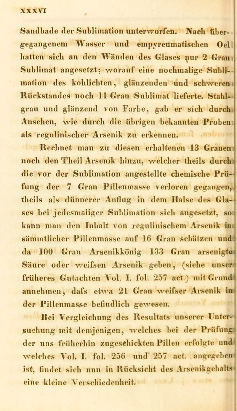 XXXVT Sandbade (ler Sublimation unterworfen. Nach tiber- gegangenem Wasser und empyreumatischen Oel hatten sicli an den Wanden des Glases nur 2 Grau Sublimat angesetzt; worauf eine nochmalige Subli- mation des kohlicliten, glanzenden und schweren Riickstandes noch 11 Gran Sublimat lieferte. Stahl- grau und glanzend von Farbe, gab er sicli durch Ansehen, wie durch die iibrigen bekannten Proben ais regulinischer Arsenik zu erkennen. Reclinet man zu diesen erhaltenen 13 Granen noch den Theil Arsenik liinzu, -vvelcher tlieils durch die vor der Sublimation angestellte clieinische Prii- fung der 7 Gran Pillenniasse verloren gegangen, tlieils ais diinnerer Anllug in dem Halse des Gla- ses hei jedesnialiger Sublimation sicli angesetzt, so kann man den Tnlialt von regulinischcm Arsenik in sammtlicher Pillenmasse auf 16 Gran schatzen und da 100 Gran Arsenikkonig 133 Gran arsenigto Siiure oder wcifsen Arsenik geben, (siehe unser friiheres Gutachten Vol. I. fol. 257 act.) mit Grund annehmen, dafs etwa 21 Gran weifser Arsenik in der Pillenmasse befindlicli gewesen. Rei Vergleichung des Resultats unserer Vnter- suchung mit demjenigen, welches hei der Priifungj der uns frcilicrhin zugesdiickten Pillen erfolgte und welches Vol. I. fol. 256 und 257 act. angegcben ist findet sicli nun in Riicksicht des Arsenikgehalfs eine kleine Verschiedenheit.
