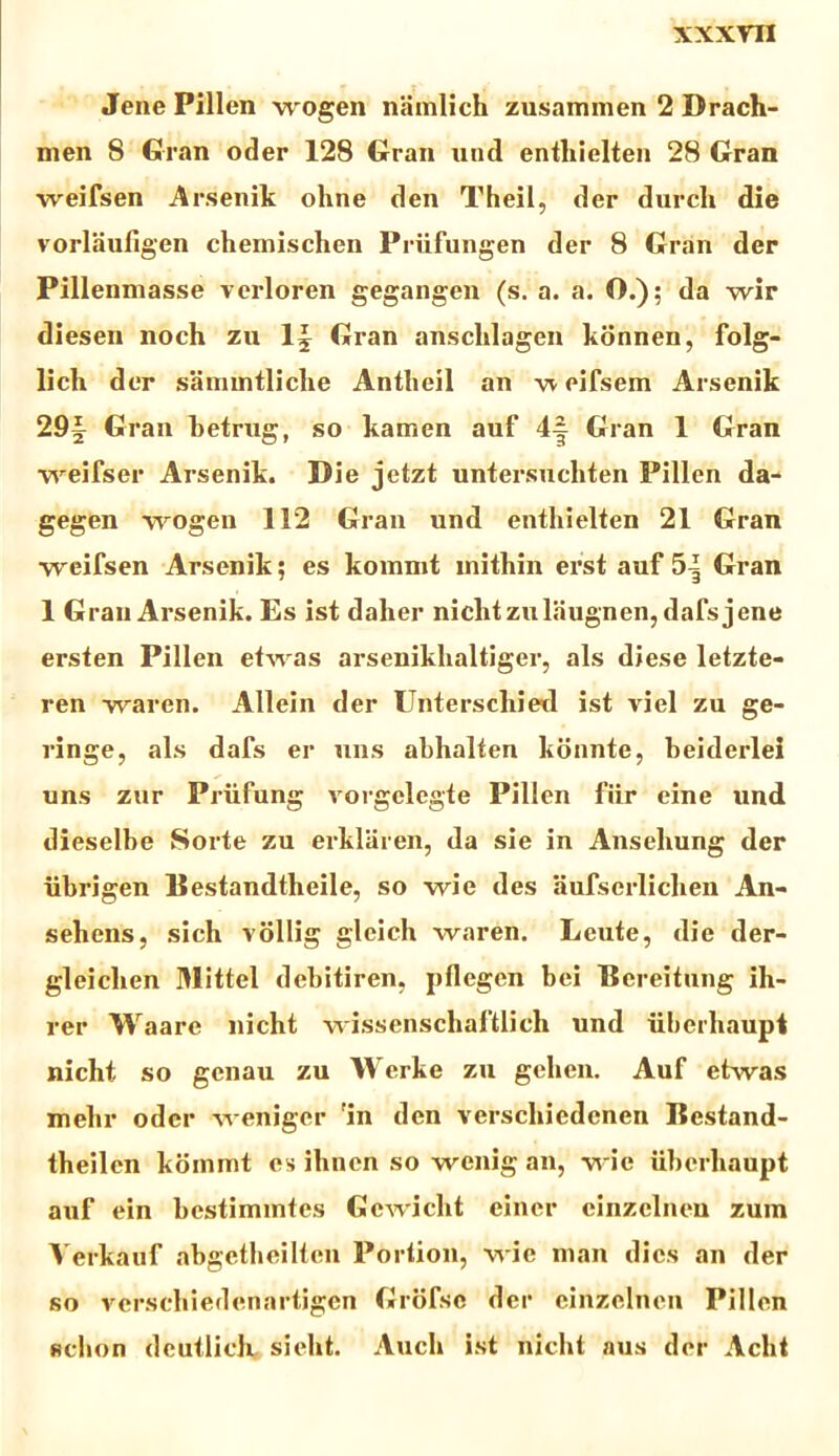 Jene Pillen wogen namlich zusammen 2 Drach- men 8 Gran oder 128 Gran «nd enthielten 28 Gran weifsen Arsenik ohne den Theil, der durch die vorlaufigen chemischen Priifungen der 8 Gran der Pillenmasse verloren gegangen (s. a. a. O.); da wir diesen noch zu 1§ Gran arisclilagen konnen, folg- lich der sammtliche Antlieil an w eifsem Arsenik 29| Gran betrug, so kamen auf 4-| Gran 1 Gran weifser Arsenik. Die jetzt untersuchten Pillen da- gegen wogen 112 Gran und enthielten 21 Gran weifsen Arsenik; es kommt inithin erst auf 5| Gran 1 Gran Arsenik. Es ist dalier niclitzulaugnen, dafs jene ersten Pillen etwas arsenikhaltiger, ais diese letzte- ren waren. Allein der Unterscluerl ist viel zu ge- ringe, ais dafs er nns abhalten konnte, beiderlei uns zur Priifung vorgelegte Pillen fur eine und dieselbe Sorte zu erklaren, da sie in Anseliung der iibrigen Destandtheile, so wie des aufserliclien An- sehens, sich vollig gleicb waren. Lcute, die der- gleicben Mittel debitiren, pflegen bei Bereitung ih- rer Waare nicht wissenschaftlich und iiberhaupt nicht so genau zu Werke zu gehen. Auf etwas melir odcr weniger 'in den verscliiedenen Bestand- theilen kommt es ihncn so wenig an, wie iibcrliaupt auf ein bestimmtes Gcwicht einer cinzclneu zum Verkauf abgetheilten Porlion, wie man dies an der so versehiedenartigcn Grofsc der einzclncn Pillen fidion dcutlich sielit. Auch ist nicht aus der Aclit