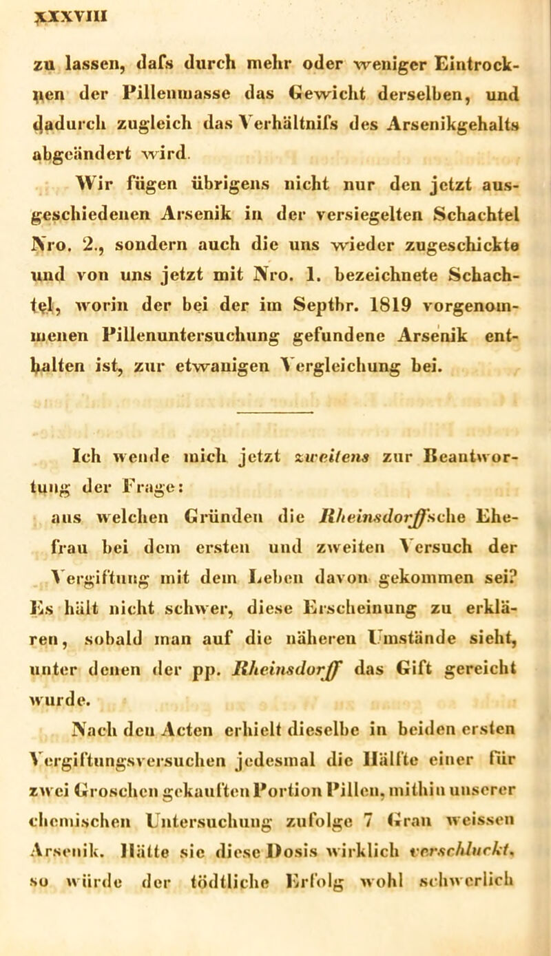 TtXXVIII zu lassen, dafs durch melir oder weniger Eintrock- ^ien der Pillenmasse das Gewicht derselben, und dadurch zugleich das Verhaltnifs des Arsenikgehalts abgeiindert wird. Wir fiigen iibrigens nicht nur dcn jetzt aus- geschiedenen Arsenik ia der versiegelten Schachtel JVro. 2., sondern auch die uns wieder zugeschickte und von uns jetzt mit JVro. 1. bezeichnete Schach- t«?l, worin der bei der irn Septhr. 1819 vorgenom- inenen Pillenuntersuchung gefundene Arsenik ent- lialten ist, zur etwanigen Vergleichung bei. Ich wende inicli jetzt *tv nitens znr Beautivor- tung der Fruge: aus welchen Griinden die Ilheinsdorffsche Lhe- frau bei dem ersten und zweiten Aersuch der A ergiftung mit dem Lebcn davon gekommen sei? Es hiilt nicht schwer, diese Erscheinung zu erklii- ren, sobald man auf die naheren Umstande sieht, unter denen der pp. Rheinsilorff das Gift gereicht wurde. JVach dcu Acten erhielt dieselbe in beiden ersten Aergiftungsversuchen jedesmal dic Hhlitc eiuer tiir zwci Groschcn gckauftenPortion Pillen. mitliin unserer cbemischen Untersuchuug zufolge 7 Gran weissen Arsenik. Iliitte sic diese Dosis wirklich eerschlurkt. so wiirde der tddtliche Erfolg wohl sclnvcrlicb