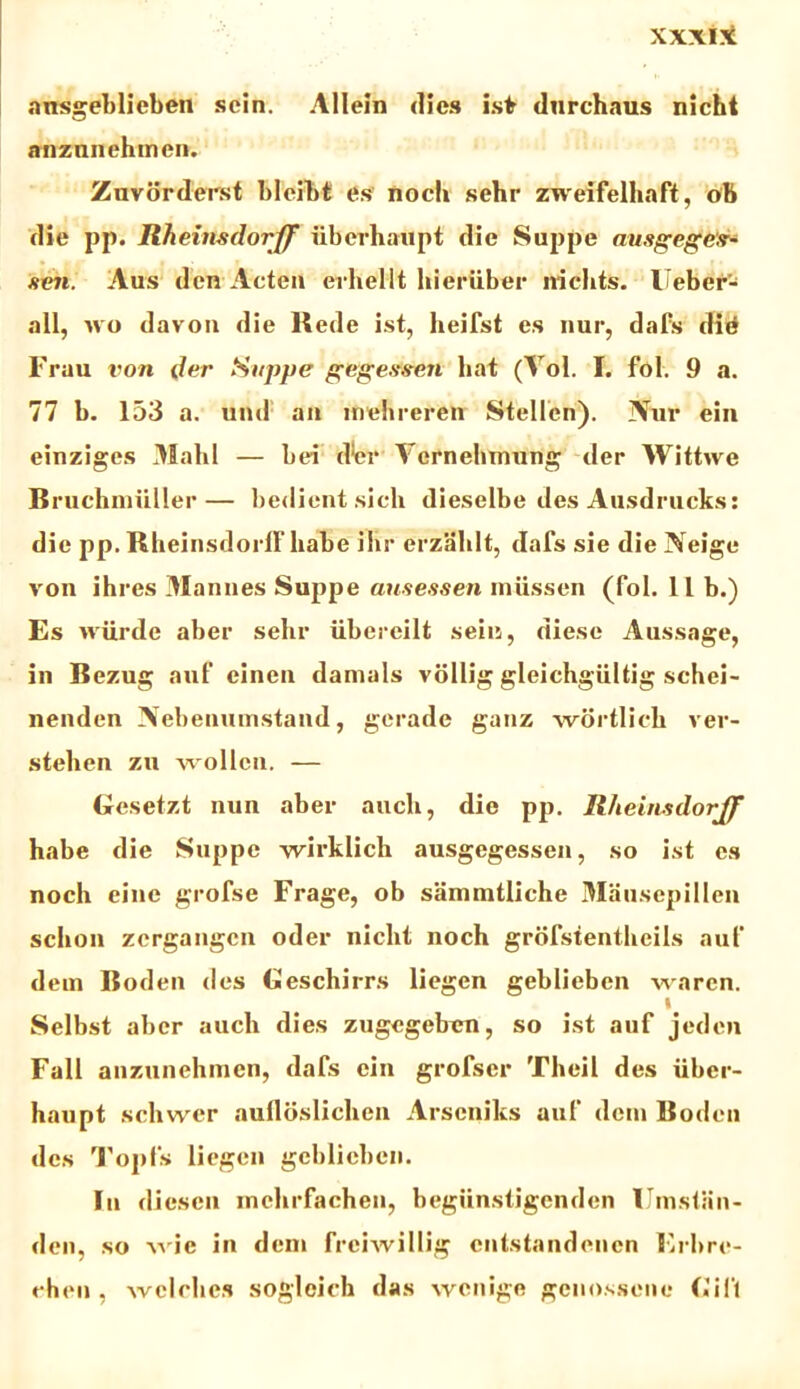 ansgeblieben sein. Allein <1!ch isfr durchaus nicht anznnehmen. Zuvdrderst blcibt es noch sehr zweifelhaft, ob die pp. Rheinsdorff iiberhaupt dic Suppe nusgegefr- scn. Aus den Acten erhellt hieriiber niclits. Ueber- all, avo davon die Rede ist, heifst es nur, dafs did Frau von der Suppe geges?#en liat (Yol. I. fol. 9 a. 77 b. 153 a. und an mehreren Stellen). iVur ein einziges 31alil — bei dW Ycrnehtnung der Wittwe Bruchniuller— bedient sicli dieselbe des Ausdrucks: die pp. Rheinsdorff habe ilir erzahlt, dafs sie die Neige von ihres Manues Suppe ausessen miissen (fol. 11 b.) Es wiirde aber sehr iibereilt sein, diese Aussage, in Bezug auf einen damals viillig gleichgiiltig schei- nenden Nebeuumstand, gerade ganz wortlich ver- stehen zu wollcn. — Gesetzt nun aber auch, die pp. Rheinsdorff habe die Suppe wirklich ausgegessen, so ist es noch eine grofse Frage, ob sammtliche 3IauscpiIIen sclion zcrgangcn oder nicht noch grofstentheils auf dein Boden des Gescliirrs liegen geblieben waren. Selbst aber auch dies zugegeben, so ist auf jeden Fall anzunehmen, dafs ein grofser Theil des iibcr- haupt schwer aufloslichen Arscniks auf dem Boden des Topfs liegen geblieben. In diescn mehrfachen, begiinstigenden IJmstiin- den, so wie in dem freiwillig cntstandenen Erbre- chen , Yvclchc.s sogleich das wenige genossene C*i 1*1