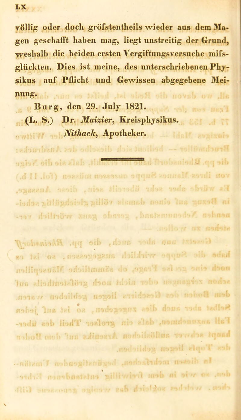 LX vollig oder doch grofstentheils wieder aus dem Ma- gen geschafft haben mag, liegt unstreilig der Grund, ■vveshalb die beiden ersten Vergiftungsversuche mifs- gliickten. Dies ist meine, des unterschriebenen Phy- sikus auf Pflicht und Gewissen abgegebene Mei- nung. Burg, den 29. July 1821. (L. S.) Dr. Maizier, Kreisphysikus. Nithack, Apotheker. II*