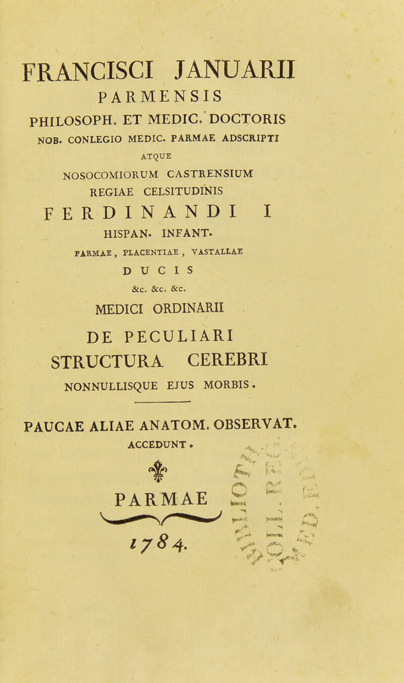 FRANCISGI JANUARII PARMENSIS PHILOSOPH. ET MEDIC. DOCTORIS NOB. CONLEGIO MEDIC. PARMAE ADSCRIPTI ATQUE NOSOCOMIORUM CASTRENSIUM REGIAE CELSITUDINIS FERDINANDI I MEDICI ORDINARII DE PECULIARI STRUCTURA CEREBRI NONNULLISQUE EJUS MORBIS. PAUCAE ALIAE ANATOM. OBSERVAT. HISPAN. INFANT. PARMAE , PLACENTIAE , VASTALLAE D U C I S &c. &c. &c. ACCEDUNT. C [ PARMAE 178^.