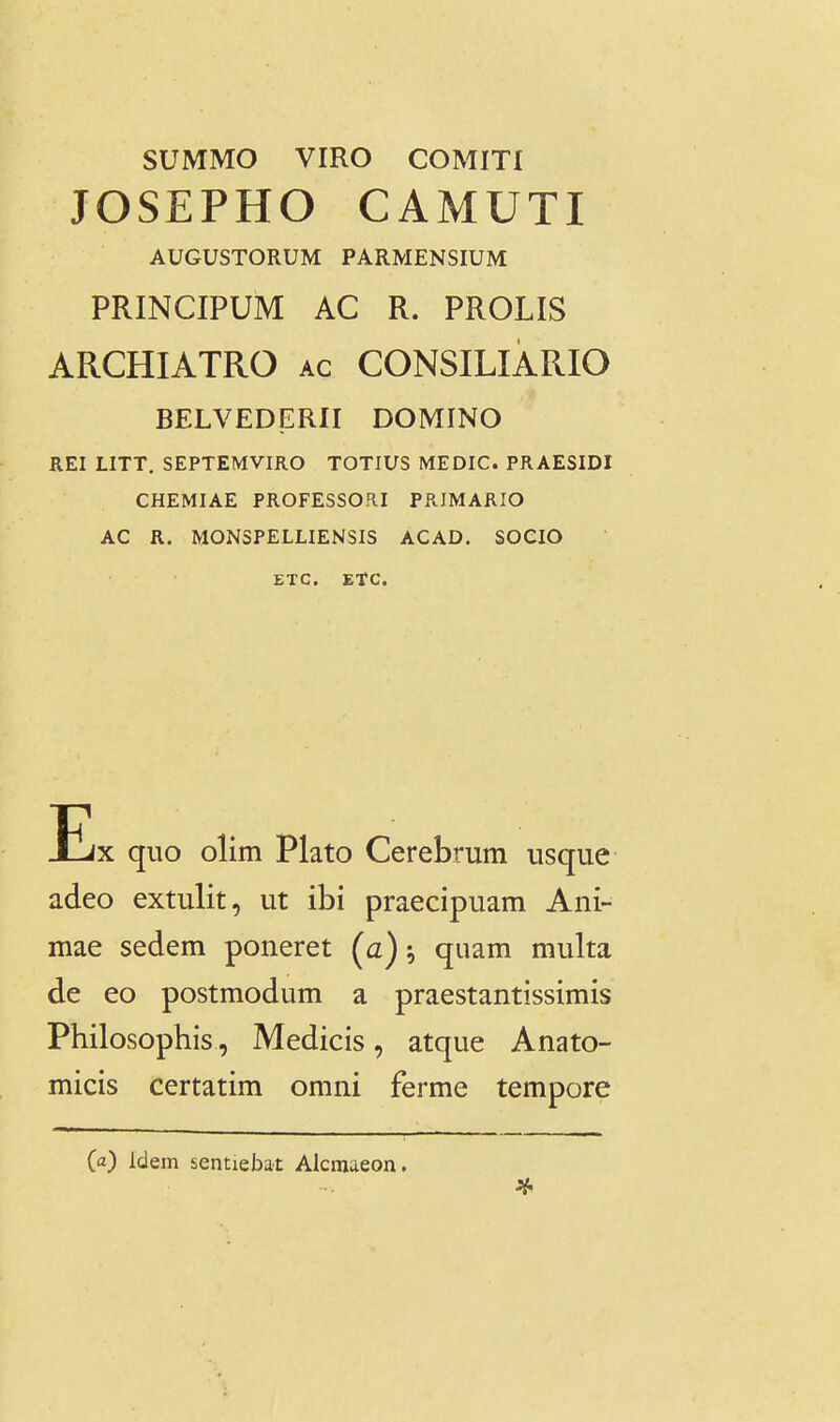 SUMMO VIRO COMITI JOSEPHO CAMUTI AUGUSTORUM PARMENSIUM PRINCIPUM AC R. PROLIS ARCHIATRO ac CONSILIARIO BELVEDERII DOMINO REI LITT. SEPTEMVIRO TOTIUS MEDIC. PRAESIDI CHEMIAE PR0FESS0.1I PRIMARIO AC R. MONSPELLIENSIS ACAD. SOCIO ETC. EtC. Ex quo olim Plato Cerebrum nsque adeo extulit, ut ibi praecipuam Ani- mae sedem poneret (a) ^ quam multa de eo postmodum a praestantissimis Philosophis, Medicis, atque Anato- micis certatim omni ferme tempore (a) Idem sentiebat Alcraaeon.