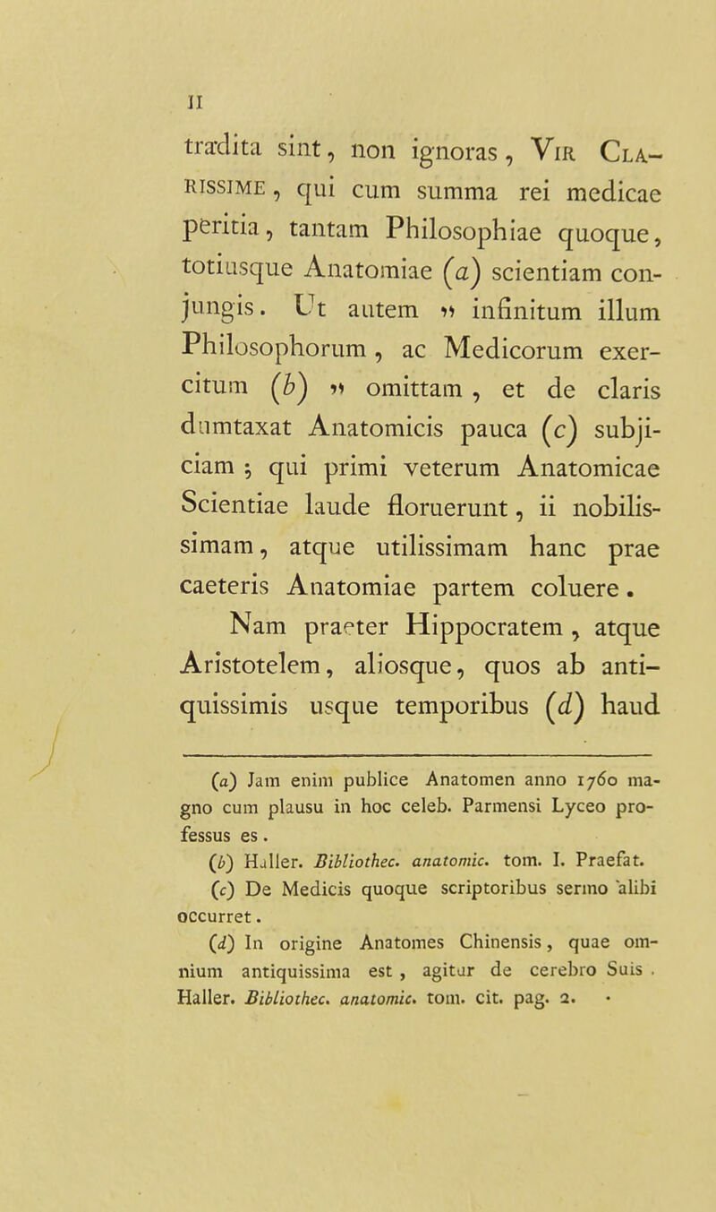 tra-dita sint, non ignoras, Vir Cla- RissiME, qui cum summa rei medicae peritia, tantam Philosophiae quoque, totiusque Anatoraiae (a) scientiam con- jungis. Ut autem ii infinitum illum Philosophorum, ac Medicorum exer- citum (^b) 11 omittam , et de claris diimtaxat Anatomicis pauca (c) subji- ciam ; qui primi veterum Anatomicae Scientiae laude floruerunt, ii nobilis- simam, atque utiHssimam hanc prae caeteris Anatomiae partem coluere. Nam praeter Hippocratem, atque Aristotelem, aliosque, quos ab anti- quissimis usque temporibus (c£) haud (a) Jam enini publice Anatomen anno 1760 ma- gno cum plausu in hoc celeb. Parmensi Lyceo pro- fessus es. (b) Haller. Bibliothec. anatomic. tom. I. Praefat. (c) De Medicis quoque scriptoribus sermo alibi occurret. (</) In origine Anatomes Chinensis, quae om- nium antiquissima est , agitar de cerebro Suis . Haller. BibLioihec. anatomic, tom. cit. pag. 2.