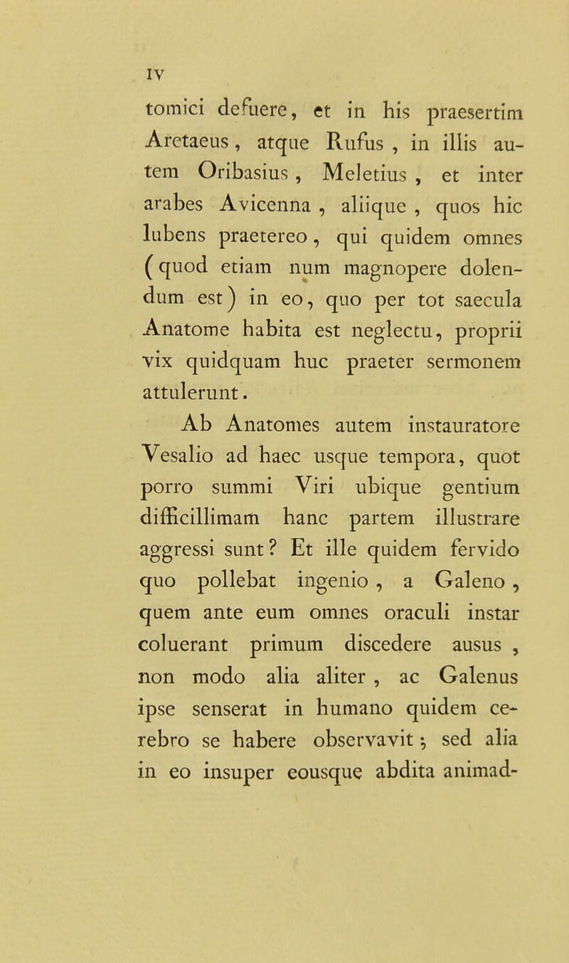 tomici defuere, et in his praesertim Arctaeus, atque Rufus , in illis au- teni Oribasius , Meletius , et inter arabes Avicenna , aliique , quos hic lubens praetereo, qui quidem omnes (quod etiam num magnopere dolen- dum est) in eo, quo per tot saecula Anatome habita est neglectu, proprii vix quidquam huc praeter sermonem attulerunt. Ab Anatomes autem instauratore VesaHo ad haec usque tempora, quot porro summi Viri ubique gentium difEcilHmam hanc partem illustmre aggressi sunt? Et ille quidem fervido quo pollebat ingenio , a Galeno, quem ante eum omnes oraculi instar coluerant primum discedere ausus , non modo aHa aHter , ac Galenus ipse senserat in humano quidem ce- rebro se habere observavit ^ sed aH*a in eo insuper eousque abdita animad-