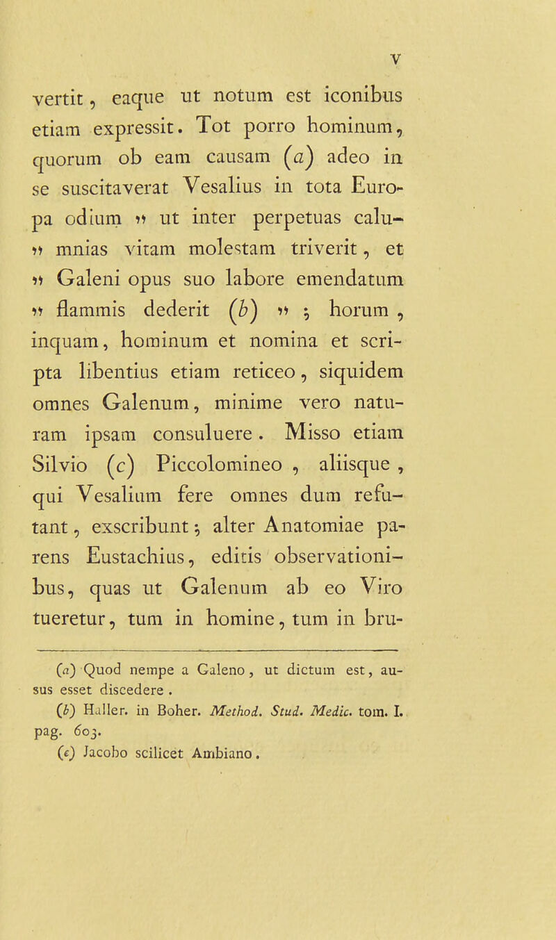 vertit, eaque ut notum est iconibus etiam expressit. Tot porro hominum, quorum ob eam causam (a) adeo in se suscitaverat Vesalius in tota Euro- pa odium 11 ut inter perpetuas calu- •>i mnias vitam molestam triverit, et Galeni opus suo labore emendatum ii flammis dederit (^b) 11 5 horum , inquam, horainum et nomina et scri- pta hbentius etiam reticeo, siquidem omnes Galenum, minime vero natu- ram ipsam consuluere. Misso etiam Silvio (c) Piccolomineo , aliisque , qui Vesalium fere omnes dum refu- tant, exscribunt ^ alter Anatomiae pa- rens Eustachius, editis observationi- bus, quas ut Galenum ab eo Viro tueretur, tum in homine, tum in bru- (a) Quod nempe a Galeno, ut dictum est, au- sus esset discedere . (b) Haller. in Boher. Method. Stud. Medic. tom. I. pag. 603. (c) Jacobo scilicet Ambiano.