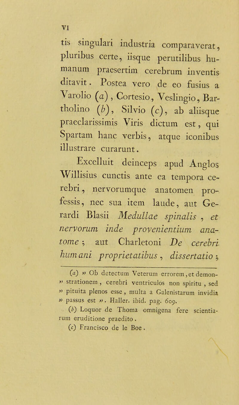 tis singulari industria comparaverat, pluribus certe, iisque perutilibus hu- manum praesertim cerebrum inventis ditavit. Postea vero de eo fusius a Varolio (a) , Cortesio, Veslingio, Bar- tholino (b), Silvio (c), ab ahisque praeclarissimis Viris dictum est, qui Spartam hanc verbis, atque iconibus illustrare ciirarunt. Excelhiit deinceps apud Anglos Wilhsius cunctis ante ea tempora ce- rebri, nervorumque anatomen pro- fessis, nec sua item laude, aut Ge- rardi Blasii Medullae spinalis , et nervorum inde provenientium ana- tome ^ aut Charletoni De cerebri humani proprietatibus ^ dissertatio Ca) » Ob detectum Veterum errorem,etdemon- » strationem , cerebri ventriculos non spiritu , sed » pituita plenos esse, multa a Galenistarum invidia » passus est ». Haller. ibid. pag. dop. {b) Loquor de Thoma omnigena fere scientia- rum eruditione praedito. (c) Francisco de le Boe.