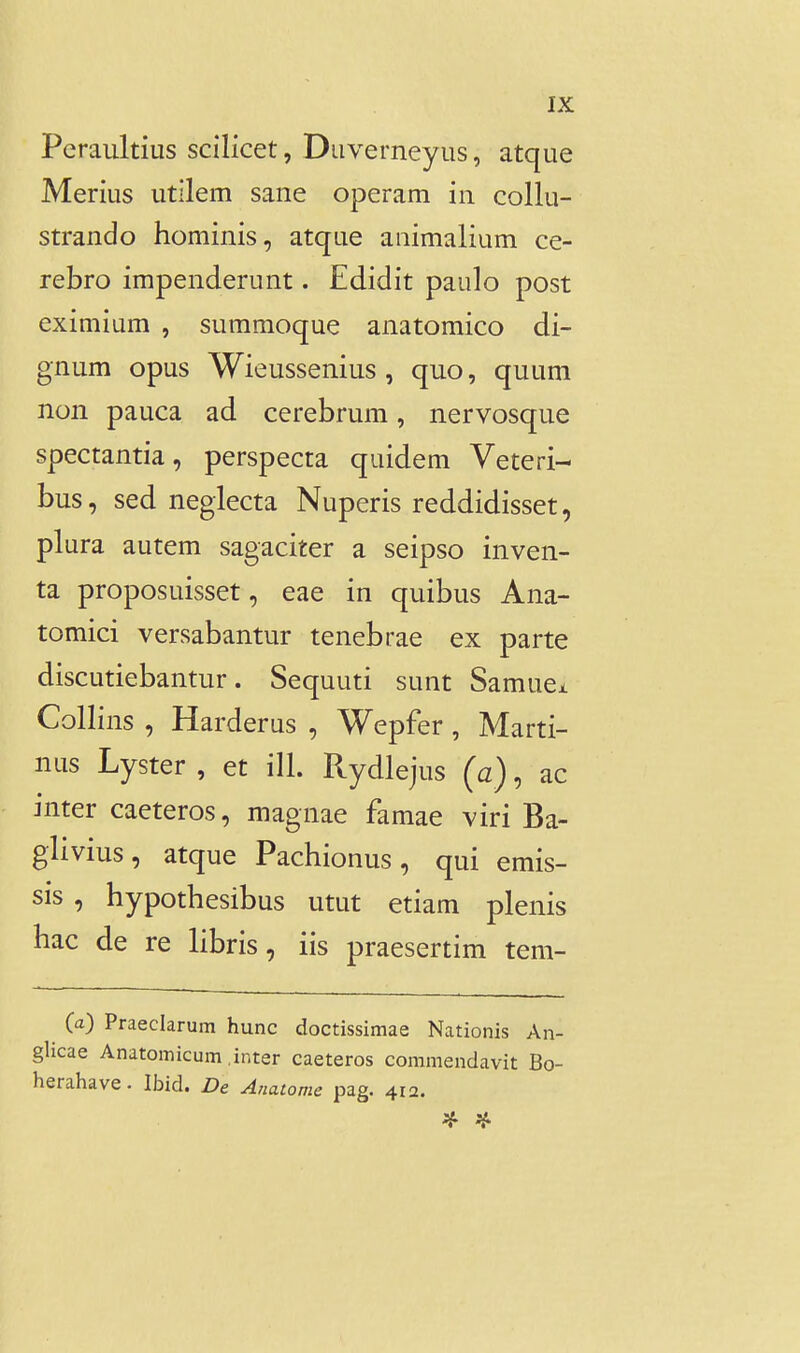 Peraultius scilicet, Duverneyus, atque Merius utllem sane operam in collu- strando hominis, atque aiiimalium ce- rebro impenderunt. Edidit paulo post eximium , summoque anatomico di- gnum opus Wieussenius , quo, quum non pauca ad cerebrum, nervosque spectantia, perspecta quidem Veteri- bus, sed neglecta Nuperis reddidisset, plura autem sagaciter a seipso inven- ta proposuisset, eae in quibus Ana- tomici versabantur tenebrae ex parte discutiebantur. Sequuti sunt Samuei Collins , Harderus , Wepfer , Marti- nus Lyster , et ill. Rydlejus (a), ac inter caeteros, magnae famae viri Ba- glivius, atque Pachionus, qui emis- sis , hypothesibus utut etiam plenis hac de re libris, iis praesertim tem- (a) Praeclarum hunc doctissimae Nationis An- glicae Anatomicum inter caeteros commendavit Bo- herahave. Ibid. De Anatome pag. 412.