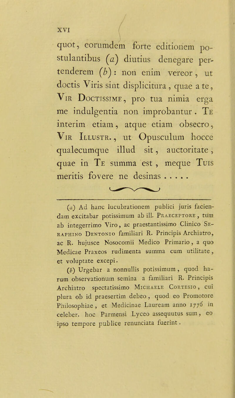 quot, coriimdcm forte editionem po- stulantibiis (a) diutius denegare per- tenderem (b): non enim vereor, ut doctis Viris sint displicitura , quae a te, ViR DocTissiME, pro tua nimia erga me indulgentia non improbantur . Te interim etiam, atque etiam obsecro, ViR Illustr. , ut Opusculum hocce qualecumque illud sit, auctoritate, quae in Te summa est , meque Tuis meritis fovere ne desinas (a) Ad hanc iucubrationem publici juris facien- dam excitabar potissimum ab ill. Praeceptore , tum ab integerrimo Viro, ac praestantissimo Clinico Se- RA.PHINO Dentonio familiari R. Principis Archiatro, ac R. hujusce Nosocomii Medico Primario, a quo Medicae Praxeos rudimenta summa cum utilitate, et voluptate excepi. (i) Urgebar a nonnullis potissimum , quod ha- rum observationum semina a familiari R. Principis Archiatro spectatissimo Micuaele Cortesio , cui plura ob id praesertim debeo, quod eo Promotore Philosophiae , et Medicinae Lauream anno iy/6 in celeber. hoc Parmensi Lyceo assequutus sum, eo ipso tempore publice renunciata fuerint.