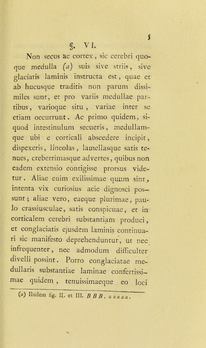 s §. VI. Non secus ac cortex, sic cerebri quo- que medulla (a) suis sive striis, sive glaciatis laminis instructa est, quae et ab hucusque traditis non parum dissi- miies sunt, et pro variis meduiiae par- tibus, varioque situ , variae inter se etiam occurrunt. Ac primo quidem, si- quod intestinulum secueris, medullam- que ubi e corticali abscedere incipit, dispexeris, lineofas, lamellasque satis te- nues, creberrimasque advertes, quibus non eadem extensio contigisse prorsus vide- tur. Aliae enim exilissimae quum sint^, intenta vix curiosius acie dignosci pos- sunt; aliae vero, eaeque plurimae, pau- lo crassiusculae, satis conspicuae, et in corticalem cerebri substantiam produci, et conglaciatis ejusdem laminis continua- ri sic manifesto deprehenduntur, ut nec infrequenter, nec admodum difficulter divelli possint. Porro conglaciatae me- dullaris substantiae laminae confertissi- mae quidem , tenuissimaeque eo loci