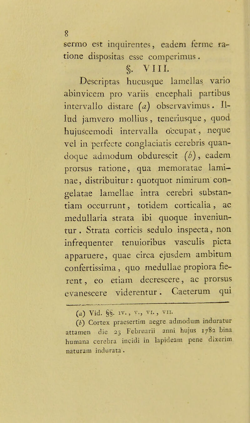 sermo est inquirentes, eadem ferme ra- tione dispositas esse comperimus. §. VIII. Descriptas hucusque lamellas vario abinvicem pro variis encephali partibus intervallo distare (a) observavimus. 11- lud jamvero moUius, teneriusque, quod hujuscemodi intervalla occupat, neque vel in perfecte conglaciatis cerebris quan- doque admodum obdurescit (6), eadem prorsus ratione, qua memoratae lami- nae, distribuitur: quotquot nimirum con- selatae lamellae intra cerebri substan- tiam occurrunt, totidem corticalia, ac medullaria strata ibi quoque inveniun- tur. Strata corticis sedulo inspecta, non infrequenter tenuioribus vasculis picta apparuere, quae circa ejusdem ambitum confertissima, quo medullae propiora fie- rent, eo etiam decrescere, ac prorsus evanescere viderentur. Caeterum qui (a) Vid. §§. IV., V., VI., vn. (b) Cortex praesertim aegre admodum induratur attamen die 23 Februarii anni hujus 1782 bina humana cerebra incidi in lapideam pene dixerim naturam indurata.