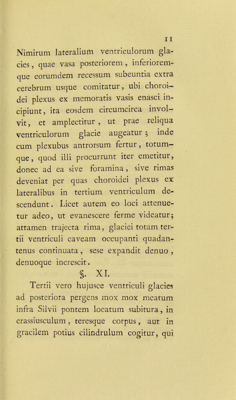 Nimirum lateralium ventriculorum gla- cies, quae vasa posteriorem, inferiorem- que eorumdem recessum subeuntia extra cerebrum usque comitatur, ubi choroi- dei plexus ex memoratis vasis enasci in- cipiunt, ita eosdem circumcirca invol- vit, et amplectitur , ut prae reliqua ventriculorum glacie augeatur 5 inde cum plexubus antrorsum fertur, totum- que, quod ilii procurrunt iter emetitur, donec ad ea sive foramina, sive rimas deveniat per quas choroidei plexus ex: lateralibus in tertium ventriculum de- scendunt. Licet autem eo loci attenue- tur adeo, ut evanescere ferme videaturs attamen trajecta rima, glaciei totam ter- tii ventriculi caveam occupanti quadan- tenus continuata , sese expandit denuo , denuoque increscit. §. XI. Tertii vero hujusce ventriculi glacics ad posteriora pergens mox mox meatum infra Silvii pontem locatum subitura, in crassiusculum, teresque corpus, aut in gracilem potius cilindrulum cogitur, qui