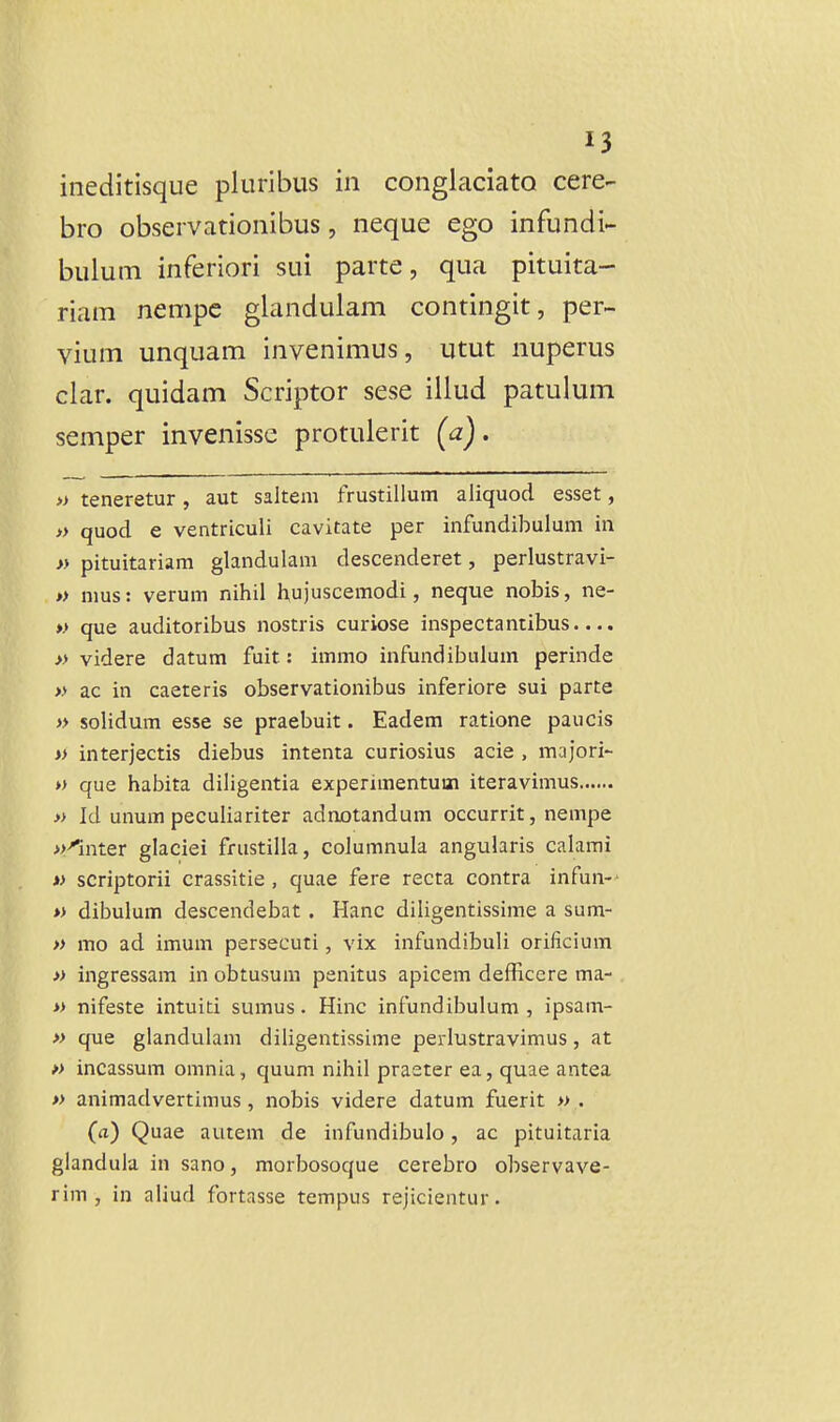 ineditisque pluribus in conglaciato cere- bro observationibus, neque ego infundi- bulum inferiori sui parte, qua pituita- riam nempe glandulam contingit, per- vium unquam invenimus, utut nuperus clar. quidam Scriptor sese illud patulum semper invenisse protulerit (a). » teneretur, aut saltem frustillum aliquod esset, » quocl e ventriculi cavitate per infundibulum in » pituitariam glandulam descenderet, perlustravi- » nms: verum nihil hujuscemodi, neque nobis, ne- » que auditoribus nostris curiose inspectantibus.... » videre datum fuit: immo infundibulum perinde » ac in caeteris observationibus inferiore sui parte » solidum esse se praebuit. Eadem ratione paucis » interjectis diebus intenta curiosius acie , majori- » que habita diligentia experimentum iteravimus » Id unum peculiariter adnotandum occurrit, nempe ^-^nter glaciei frustilla, columnula angularis calami » scriptorii crassitie , quae fere recta contra infun-' » dibulum descendebat, Hanc diligentissime a sum- » mo ad imum persecuti, vix infundibuli orificium » ingressam in obtusura penitus apicem defficere ma- » nifeste intuiti sumus. Hinc infundibulum , ipsam- » que glandulam diligentissime perlustravimus, at » incassum omnia, quum nihil praeter ea, quae antea » animadvertimus, nobis videre datum fuerit » . (a) Quae autem de infundibulo, ac pituitaria glandula in sano, morbosoque cerebro observave- rim , in aliud fortasse tempus rejicientur.