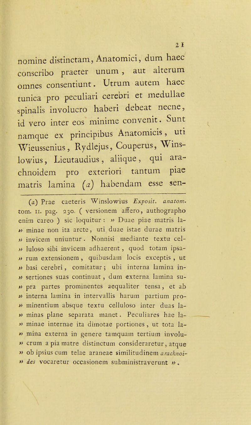 nomine distinctam , Anatomici, dum haec conscribo praeter unum , aut alterum omnes consentiunt. Utrum autem haec tunica pro pecuiiari cerebri et medullae spinalis involucro haberi debeat necne, id vero inter eos minime convenit. Sunt namque ex principibus Anatomicis, uti Wieussenius, Rydlejus, Couperus, Wins- lowius, Lieutaudius, aliique, qui ara- chnoidem pro exteriori tantum piac matris lamina (a) habendam esse sen- (a) Prae caeteris Winslowius Exposit. anatom. tom. II. pag. 230. ( versionem affero, authographo enim careo ) sic loquitur : » Duae piae matris la- »> minae non ita arcte, uti duae istae durae matris » invicem uniuntur. Nonnisi mediante textu cel- » luloso sibi invicem adhaerent, quod totam ipsa- » rum extensionem, quibusdam locis exceptis , ut » basi cerebri, comitatur; ubi interna lamina in- » sertiones suas continuat , dum externa lamina su- » pra partes prominentes aequaliter tensa, et ab » interna lamina in intervallis harum partium pro- » minentium absque textu celluloso inter duas la- » minas plane separata manet. Peculiares hae la- » minae internae ita dimotae portiones , ut tota la- » mina externa in genere tamquam tertium involu- » crum a pia matre distinctum consideraretur, atque » ob ipsius cum telae araneae simiiitudineni arac/z/zoi- » des vocaretur occasionem subniinistraverunt ».