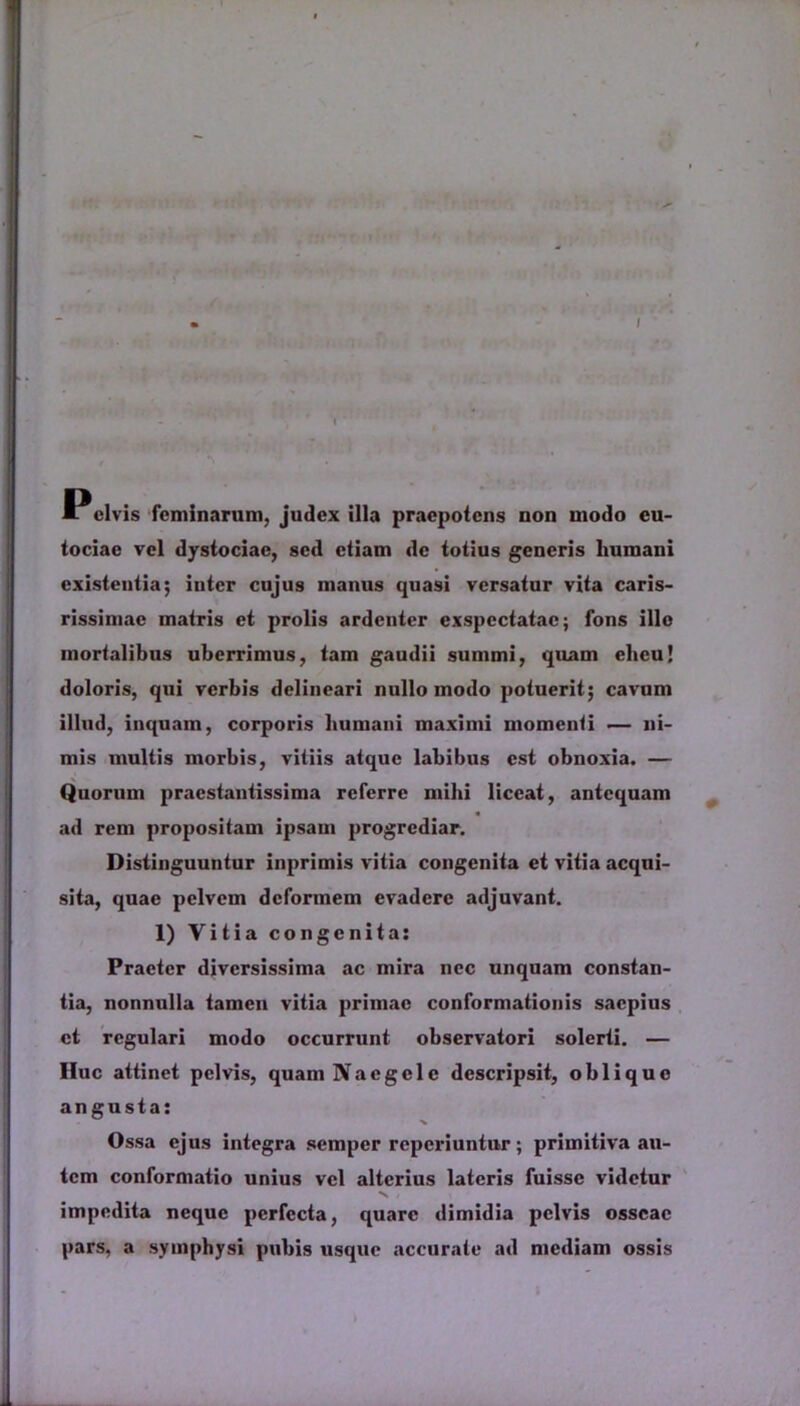 Pcivis feminarum, judex illa praepotens non modo cu- tociae vel dystociae, sed etiam de totius generis humani existentia; inter cujus manus quasi versatur vita caris- rissimae matris et prolis ardenter exspectatae; fons illo mortalibus uberrimus, tam gaudii summi, quam eheu! doloris, qui verbis delineari nullo modo potuerit; cavum illud, inquam, corporis humani maximi momenti — ni- mis multis morbis, vitiis atque labibus est obnoxia. — Quorum praestantissima referre mihi liceat, antequam ad rem propositam ipsam progrediar. Distinguuntur inprimis vitia congenita et vitia acqui- sita, quae pelvem deformem evadere adjuvant. 1) Vitia congenita: Praeter diversissima ac mira nec unquam constan- tia, nonnulla tamen vitia primae conformationis saepius ct regulari modo occurrunt observatori solerti. — IIuc attinet pelvis, quam Naegclc descripsit, oblique angusta: Ossa ejus integra semper reperiuntur; primitiva au- tem conformatio unius vel alterius lateris fuisse videtur V ■ impedita neque perfecta, quare dimidia pelvis osseae pars, a symphysi pubis usque accurate ad mediam ossis