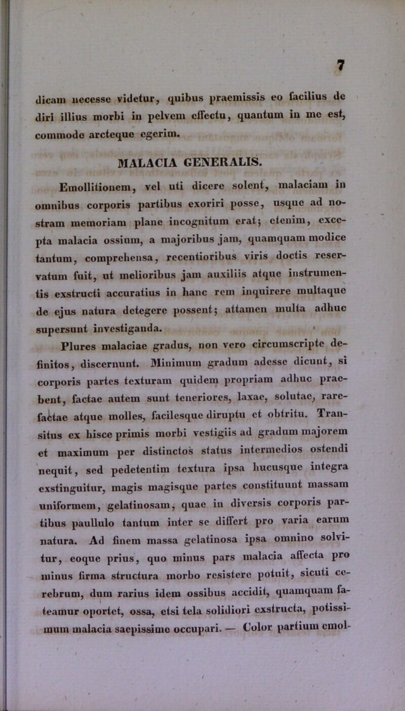 dicam ueccsse videtur, quibus praemissis eo lacilius de diri illius morbi in pelvem effectu, quantum in rnc est, commodo arcteque egerim. MALACIA GENERALIS. Emollitioncm, vel uti dicere solent, malaciam in omnibus corporis partibus exoriri posse, usque ad no- stram memoriam plane incognitum erat; etenim, exce- pta malacia ossium, a majoribus jam, quamquam modice tantum, comprehensa, recentioribus viris doctis reser- vatum fuit, ut melioribus jam auxiliis atque instrumen- tis exstructi accuratius in hanc rem inquirere multaque de ejus natura detegere possent; attamen multa adhuc supersunt investiganda. Plurcs malaciae gradus, non vero circumscripte de- finitos, discernunt. Minimum gradum adesse dicunt, si corporis partes texturam quidem propriam adhuc prae- bent, factae autem sunt teneriores, laxae, solutae, rare- factae atque molles, facilesquc diruptu ct obtritu. Tran- situs ex hisce primis morbi vestigiis ad gradum majorem et maximum per distinctos status intermedios ostendi nequit, sed pedetentim textura ipsa hucusque integra exstinguitur, magis inagisque partes constituunt massam uniformem, gelatinosam, quae in diversis corporis par- tibus paullulo tantum inter se differt pro varia earum natura. Ad finem massa gelatinosa ipsa omnino solvi- tur, coque prius, quo minus pars malacia affecta pro minus firma structura morbo resistere potuit, sicuti ce- rebrum, dum rarius idem ossibus accidit, quamquam fa- teamur oportet, ossa, etsi tela solidiori exstructa, potissi- mum malacia saepissime occupari. — Color partium crnol-