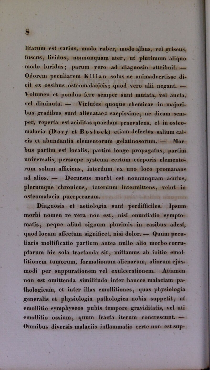 litarum est varius, modo ruber, modo albus, vel griseus, luscus, lividus, nonnunquam ater, ut plurimum aliquo modo luridus; parum vero ad diagnosin aitribuit. — Odorem peculiarem Ii ili an solus se animadvertisse di- cit ex ossibus ostcomalacicis; quod vero alii negant. — Volumen et pondus fere semper sunt mutata, vel aucta, vel diminuta. — Virtutes quoque clicmicac in majori- bus gradibus sunt alienatae: saepissime, ne dicam scm- ✓ per, reperta est aciditas quaedam praevalens, et in osteo- malacia (Davy et Bostock) etiam defectus salium cal- cis et abundantia elementorum gelatinosorum. — Mor- bus partim est localis, partim longe propagatus, partiui universalis, persaepe systema certum corporis elemento- rum solum afficiens, interdum ex uno loco promanatis ad alios. — Decursus morbi est nonnunquam acutus, plerumque chronicus, interdum intermittens, vclut in osteomalacia puerperarum. Diagnosis et aetiologia sunt perdifficiles. Ipsum morbi nomen re vera non est, nisi enuntiatio sympto- matis, neque aliud signum plurimis in casibus adest, quod locum allectum significet, nisi dolor. — Quum pecu- liaris mollificatio partium antea nullo alio morbo corru- ptarum hic sola tractanda sit, mittamus ab initio emol- litioncm tumorum, formationum alienarum, aliorum ejus- modi per suppurationem vel exulcerationem. Attamen non est omittenda similitudo inter hanccc malaciam pa- thologicam, et inter illas cmollitioncs, quas physiologia generalis et physiologia pathologica nobis suppetit, ut cmollitio symphyscos pubis tempore graviditatis, vel uti emollitio ossium, quum fracta iterum concrescunt. — Omnibus diversis malaciis inflammatio certe non cstsup-