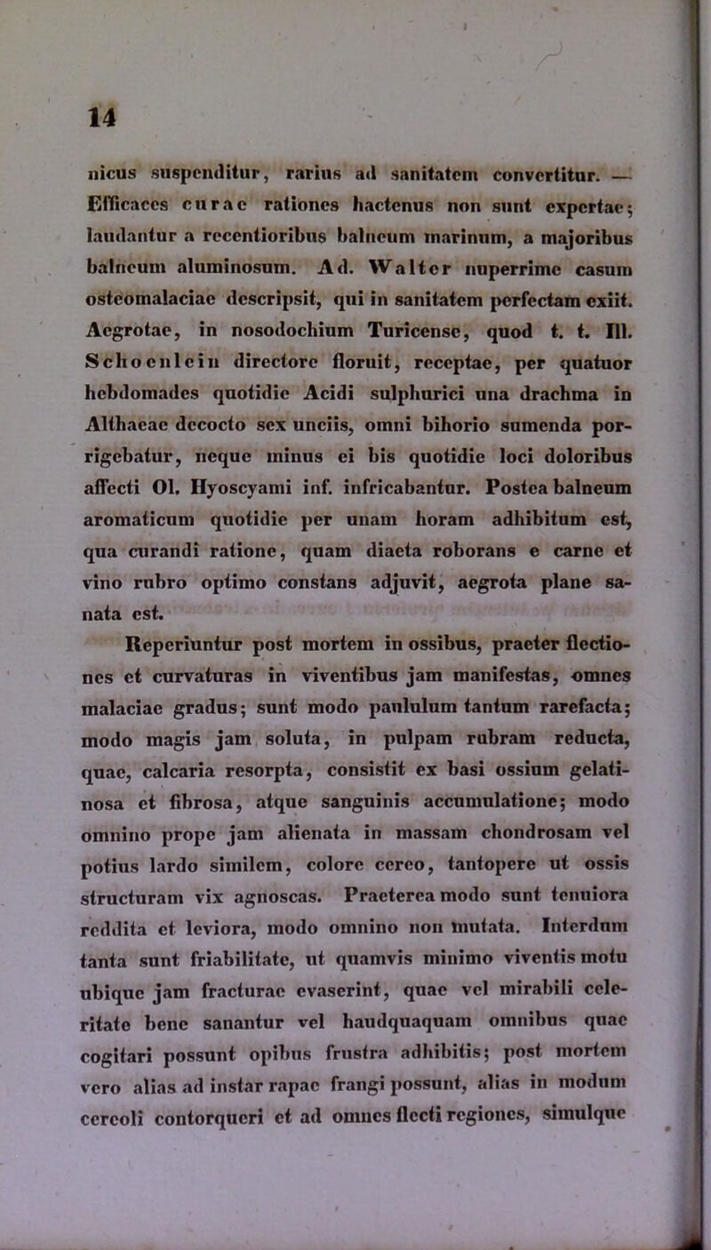 nicus suspenditur, rarius ad sanitatem convertitur. — Efficaces curae rationes hactenus non sunt expertae; laudantur a reccntioribus balneum marinum, a majoribus balneum aluminosum. Ad. Walter nuperrime casum osteomalaciae descripsit, qui in sanitatem perfectam exiit. Aegrotae, in nosodocliium Turicensc, quod t. t. 111. Schoeni e in directore floruit, receptae, per quatuor hebdomades quotidie Acidi sulphurici una drachma in Althaeae decocto sex unciis, omni bihorio sumenda por- rigebatur, neque minus ei bis quotidie loci doloribus aflccti 01. Hyoscyami inf. infricabantur. Postea balneum aromaticum quotidie per unam horam adhibitum est, qua curandi ratione, quam diaeta roborans e carne et vino rubro optimo constans adjuvit, aegrota plane sa- nata est. Reperiuntur post mortem in ossibus, praeter flectio- nes et curvaturas in viventibus jam manifestas, omnes malaciae gradus; sunt modo paululum tantum rarefacta; modo magis jam soluta, in pulpam rubram reducta, quae, calcaria resorpta, consistit ex basi ossium gelati- nosa et fibrosa, atque sanguinis accumulatione; modo omnino prope jam alienata in massam chondrosam vel potius lardo similem, colore cereo, tantopere ut ossis structuram vix agnoscas. Praeterea modo sunt tenuiora reddita et leviora, modo omnino non mutata. Interdnm tanta sunt friabilitate, ut quamvis minimo viventis motu ubique jam fracturae evaserint, quae vel mirabili cele- ritate bene sanantur vel haudquaquam omnibus quae cogitari possunt opibus frustra adhibitis; post mortem vero alias ad instar rapae frangi possunt, alias in modum cereoli contorqueri et ad omnes flecti regiones, simulquc