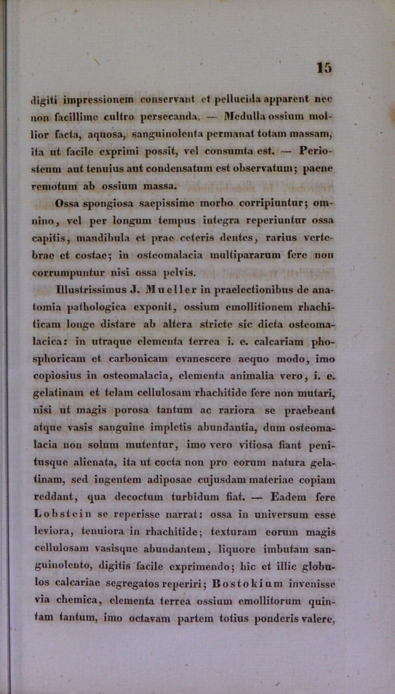 \ digiti impressionem conservant et pellucida apparent nec non facillimo cultro persecanda. — Medulla ossium mol- lior facta, aquosa, sanguinolenta permanat totam massam, ita ut facile exprimi possit, vel consumta est. — Perio- steum aut tenuius aut condensatum est observatum; paene remotum ab ossium massa. Ossa spongiosa saepissime morbo corripiuntur; om- nino, vel per longum tempus integra reperiuntur ossa capitis, mandibula et prae ceteris dentes, rarius verte- brae et costae; in osteomalacia inultipararum fere non corrumpuntur nisi ossa pelvis. Illustrissimus J. Mucii er in praelectionibus de ana- tomia pathologica exponit, ossium cmollitioncm rhachi- ticam longe distare ab altera stricte sic dicta ostcoma- lacica: in utraque elementa terrea i. e. calcariam pho- sphoricam et carbonicam evanescere aequo modo, imo copiosius in osteomalacia, elementa animalia vero, i. e. gclatinam et telam cellulosam rhachitidc fere non mutari, nisi ut magis porosa tantum ac rariora se praebeant atque vasis sanguine impletis abundantia, dum osteoma- lacia non solum mutentur, imo vero vitiosa fiant peni- tusque alienata, ita ut cocta non pro eorum natura gela- tinam, sed ingentem adiposae cujusdam materiae copiam reddant, qua decoctum turbidum fiat. — Eadem fere Lobstcin se reperisse narrat: ossa in universum esse leviora, tenuiora in rliachitide; texturam eorum magis cellulosam vasisque abundantem, liquore imbutam san- guinolento, digitis lacile exprimendo; hic et illic globu- los calcariae segregatos reperiri; Bostokium invenisse via chemica, elementa terrea ossium emollitorum quin- tam tantum, imo octavam partem totius ponderis valere,