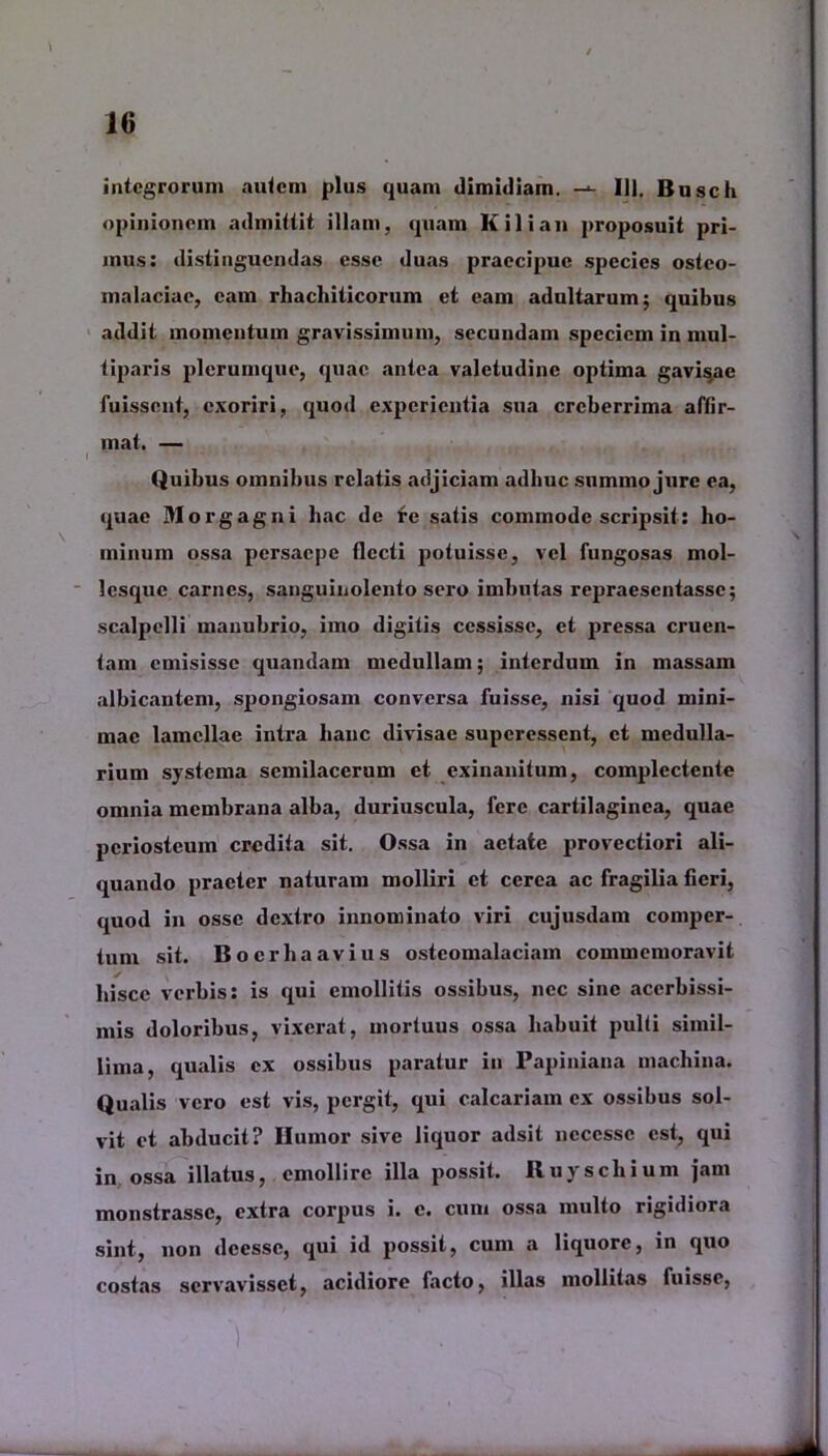 integrorum autem plus quam dimidiam. 111, Busch opinionem admittit illam, quam K ili an proposuit pri- mus: distinguendas esse duas praecipue species osteo- malaciae, eam rhachiticorum et eam adultarum; quibus addit momentum gravissimum, secundam speciem in mul- tiparis plerumque, quae antea valetudine optima gavisae fuissent, exoriri, quod experientia sua creberrima affir- mat. — , ...... , ' i , - . Quibus omnibus relatis adjiciam adhuc summo jure ea, quae Morgagni hac de re satis commode scripsit: ho- minum ossa persaepe flecti potuisse, vel fungosas mol- lesque carnes, sanguinolento sero imbutas repraesentasse; scalpelli manubrio, imo digitis cessisse, et pressa cruen- tam emisisse quandam medullam; interdum in massam albicantem, spongiosam conversa fuisse, nisi quod mini- mae lamellae intra hanc divisae superessent, et medulla- rium systema semilacerum et exinanitum, complectente omnia membrana alba, duriuscula, fere cartilaginea, quae periosteum credita sit. Ossa in aetate provectiori ali- quando praeter naturam molliri et cerea ac fragilia fieri, quod in osse dextro innominato viri cujusdam comper- tum sit. Boer ha avius osteomalaciam commemoravit hisce verbis: is qui emollitis ossibus, nec sine acerbissi- mis doloribus, vixerat, mortuus ossa habuit pulti simil- lima, qualis ex ossibus paratur in Papiniana machina. Qualis vero est vis, pergit, qui calcariam ex ossibus sol- vit et abducit? Ilumor sive liquor adsit ncccssc est, qui in ossa illatus, emollire illa possit. Iluyschium jam monstrasse, extra corpus i. c. cum ossa multo rigidiora sint, non deesse, qui id possit, cum a liquore, in quo costas servavisset, acidiore facto, illas mollitas fuisse,