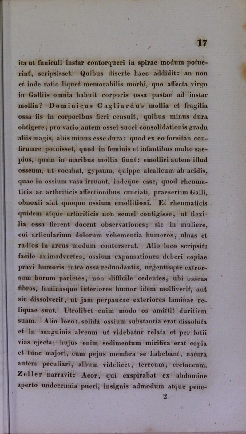 I / ita ut funiculi instar contorqueri in spirae modum potue- rint, scripsisset. Quibus diserte haec addidit: an non et inde ratio liquet memorabilis morbi, quo allecta virgo iu Galliis omnia habuit corporis ossa pastae ad instar mollia? Dominicus Gagliardus mollia et fragilia ossa iis in corporibus fieri censuit, quibus minus dura obtigere; pro vario autem ossei succi consolidationis gradu aliis magis, aliis minus esse dura: quod ex eo forsitan con- firmare potuisset, quod in feminis et infantibus multo sae- pius, quam in maribus mollia fiunt: emolliri autem illud osseum, ut vocabat, gypsum, quippe alcalicuin ab acidis, quae in ossium vasa irruant, indeque esse, quod rheuma- ticis ac arthriticis affectionibus cruciati, praesertim Galli, obnoxii sint quoque ossium emollitioni. Et rheumaticis quidem atque arthriticis non semel contigisse, ut flexi- lia ossa fierent docent observationes; sic iu muliere, cui articularium dolorum vehementia humeros, ulnas et radios in arcus modum contorserat. Alio loco scripsit: facile animadvertes, ossium expansationes deberi copiae pravi humoris intra ossa redundantis, urgentisque extror- sum horum parietes, non difficile cedentes, ubi osseas fibras, laminasque interiores humor idem molliverit, aut sic dissolverit, ut jam perpaucae exteriores laminae re- liquae sunt. Utrolibet enim modo os amittit duritiem suam. Alio loco:,solida ossium substantia erat dissoluta et in sanguinis alveum ut videbatur relata et per lotii vias ejecta; hujus enim sedimentum mirifica erat copia et tunc majori, cum pejus membra se habebant, natura autem peculiari, album videlicet, terreum, cretaceum. Zcller narravit: Acor, qui exspirabat ex abdomine aperto undeccnnis pueri, insignis admodum atque penc- 2